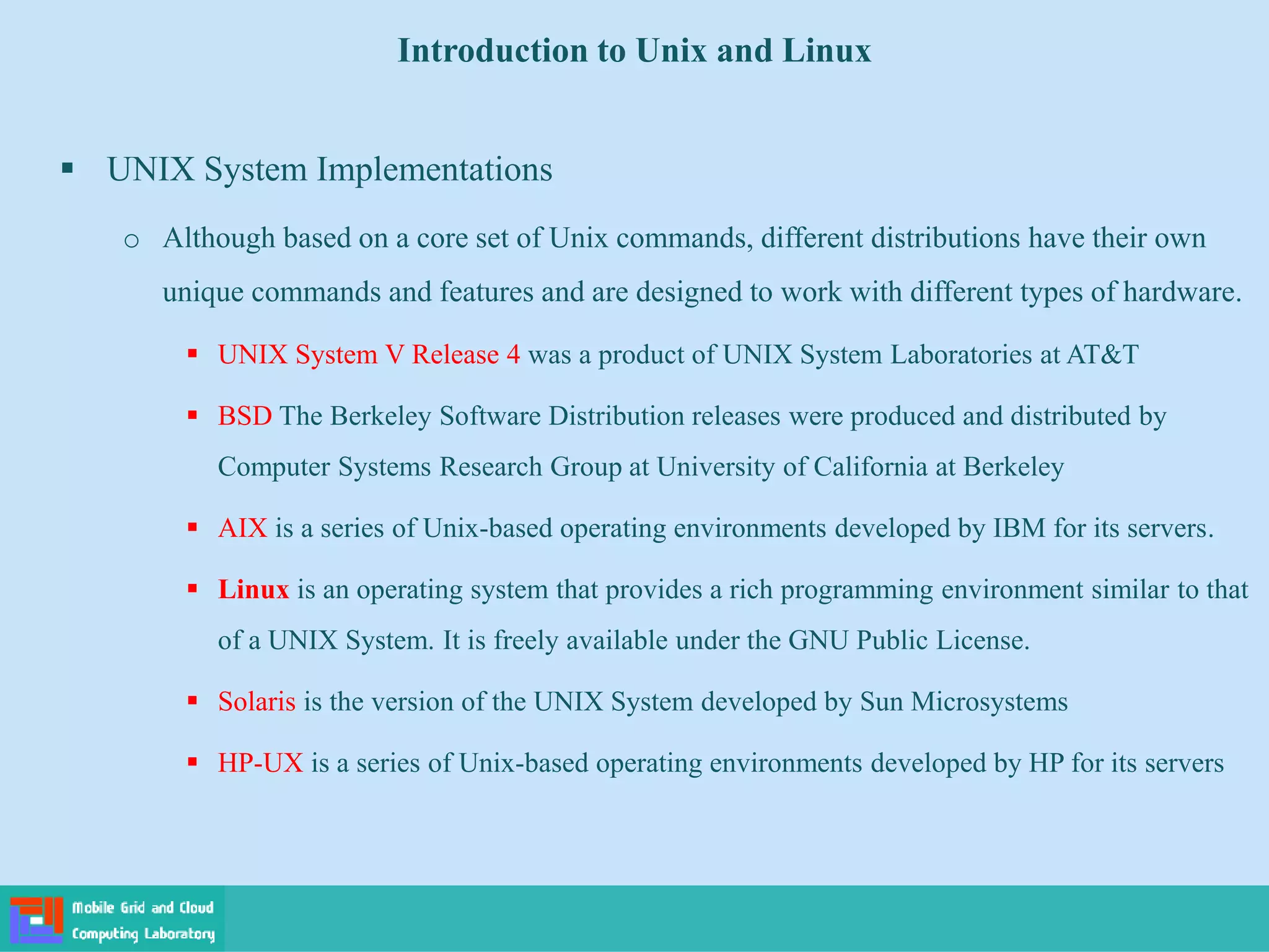 Introduction to Unix and Linux
 UNIX System Implementations
o Although based on a core set of Unix commands, different distributions have their own
unique commands and features and are designed to work with different types of hardware.
 UNIX System V Release 4 was a product of UNIX System Laboratories at AT&T
 BSD The Berkeley Software Distribution releases were produced and distributed by
Computer Systems Research Group at University of California at Berkeley
 AIX is a series of Unix-based operating environments developed by IBM for its servers.
 Linux is an operating system that provides a rich programming environment similar to that
of a UNIX System. It is freely available under the GNU Public License.
 Solaris is the version of the UNIX System developed by Sun Microsystems
 HP-UX is a series of Unix-based operating environments developed by HP for its servers
 