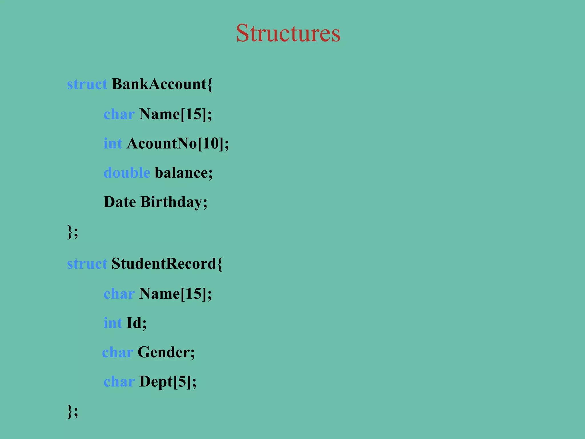 struct BankAccount{
char Name[15];
int AcountNo[10];
double balance;
Date Birthday;
};
struct StudentRecord{
char Name[15];
int Id;
char Gender;
char Dept[5];
};
Structures
 