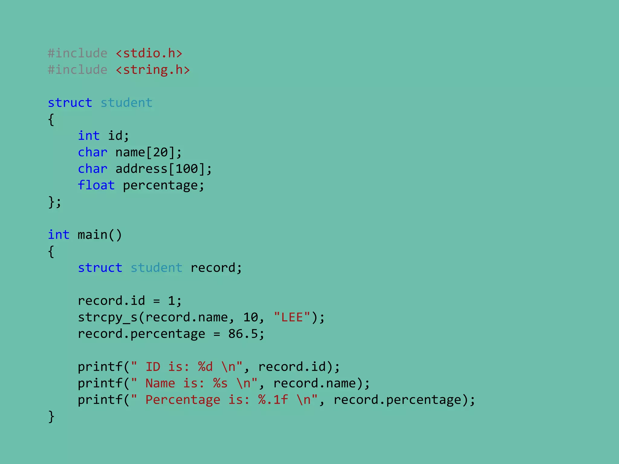 #include <stdio.h>
#include <string.h>
struct student
{
int id;
char name[20];
char address[100];
float percentage;
};
int main()
{
struct student record;
record.id = 1;
strcpy_s(record.name, 10, "LEE");
record.percentage = 86.5;
printf(" ID is: %d n", record.id);
printf(" Name is: %s n", record.name);
printf(" Percentage is: %.1f n", record.percentage);
}
 