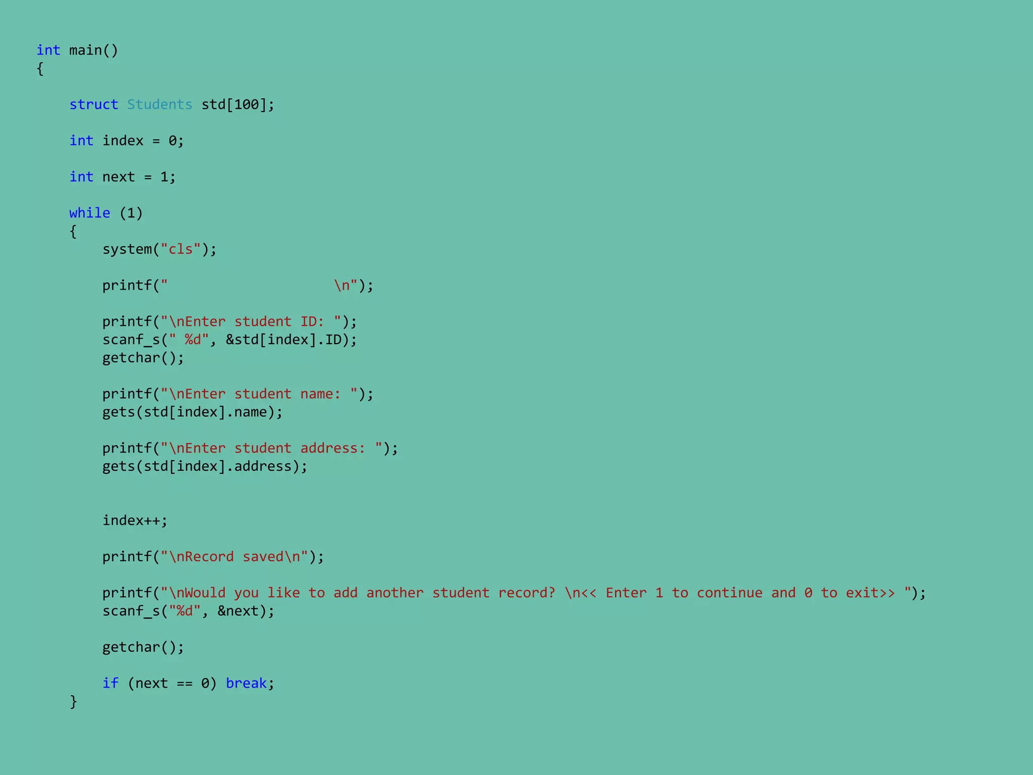 int main()
{
struct Students std[100];
int index = 0;
int next = 1;
while (1)
{
system("cls");
printf(" n");
printf("nEnter student ID: ");
scanf_s(" %d", &std[index].ID);
getchar();
printf("nEnter student name: ");
gets(std[index].name);
printf("nEnter student address: ");
gets(std[index].address);
index++;
printf("nRecord savedn");
printf("nWould you like to add another student record? n<< Enter 1 to continue and 0 to exit>> ");
scanf_s("%d", &next);
getchar();
if (next == 0) break;
}
 