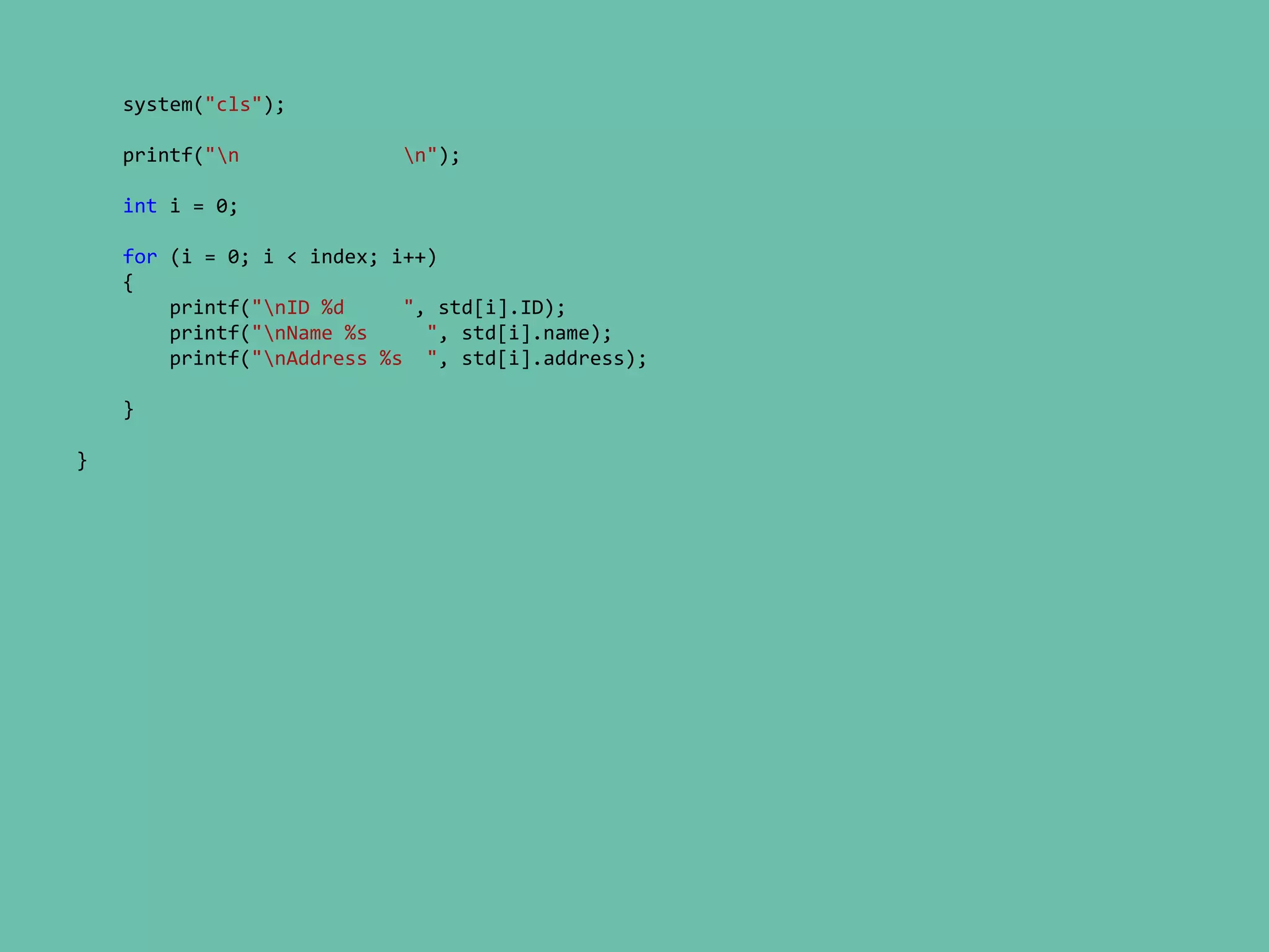 system("cls");
printf("n n");
int i = 0;
for (i = 0; i < index; i++)
{
printf("nID %d ", std[i].ID);
printf("nName %s ", std[i].name);
printf("nAddress %s ", std[i].address);
}
}
 