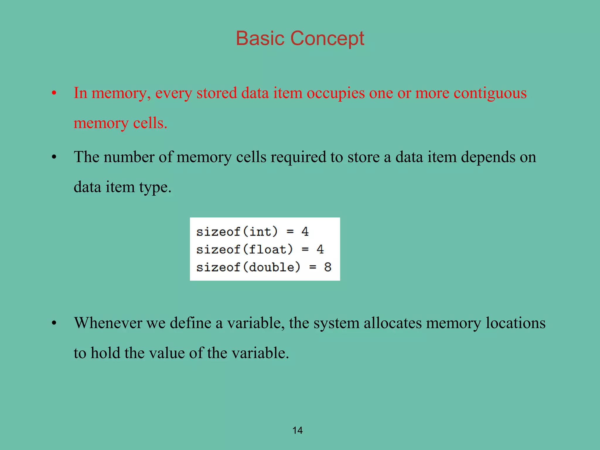• In memory, every stored data item occupies one or more contiguous
memory cells.
• The number of memory cells required to store a data item depends on
data item type.
• Whenever we define a variable, the system allocates memory locations
to hold the value of the variable.
14
Basic Concept
 