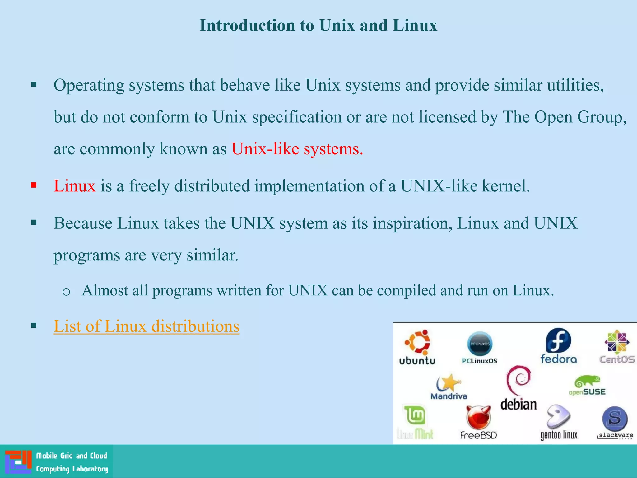 Introduction to Unix and Linux
 Operating systems that behave like Unix systems and provide similar utilities,
but do not conform to Unix specification or are not licensed by The Open Group,
are commonly known as Unix-like systems.
 Linux is a freely distributed implementation of a UNIX-like kernel.
 Because Linux takes the UNIX system as its inspiration, Linux and UNIX
programs are very similar.
o Almost all programs written for UNIX can be compiled and run on Linux.
 List of Linux distributions
 