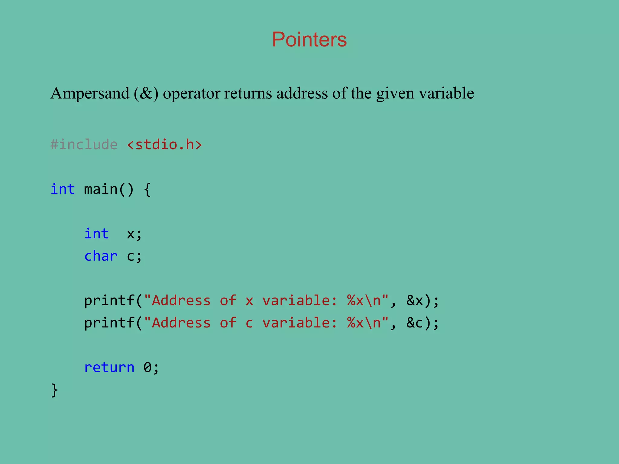 Ampersand (&) operator returns address of the given variable
#include <stdio.h>
int main() {
int x;
char c;
printf("Address of x variable: %xn", &x);
printf("Address of c variable: %xn", &c);
return 0;
}
Pointers
 