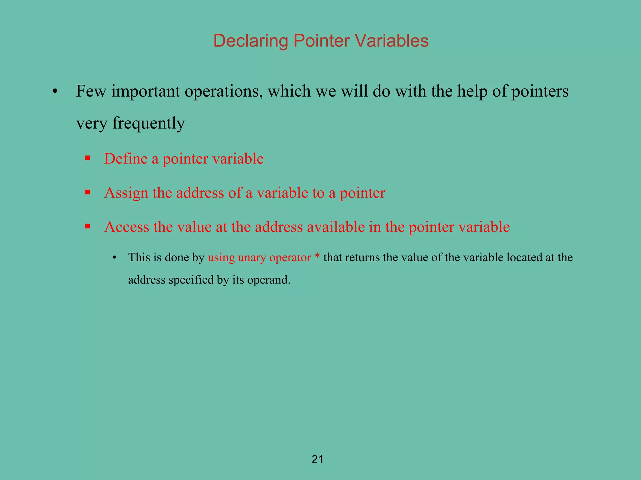 Declaring Pointer Variables
• Few important operations, which we will do with the help of pointers
very frequently
 Define a pointer variable
 Assign the address of a variable to a pointer
 Access the value at the address available in the pointer variable
• This is done by using unary operator * that returns the value of the variable located at the
address specified by its operand.
21
 
