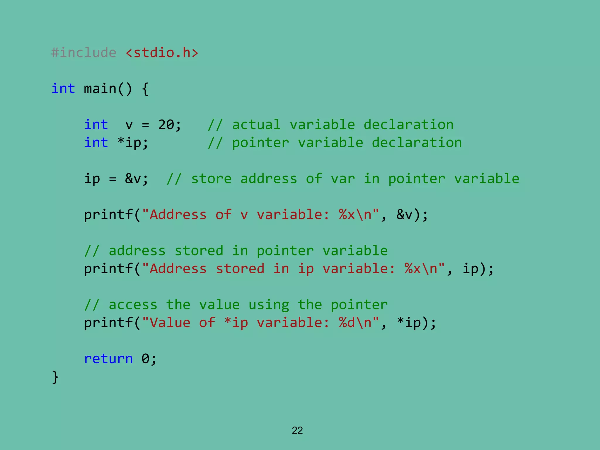 22
#include <stdio.h>
int main() {
int v = 20; // actual variable declaration
int *ip; // pointer variable declaration
ip = &v; // store address of var in pointer variable
printf("Address of v variable: %xn", &v);
// address stored in pointer variable
printf("Address stored in ip variable: %xn", ip);
// access the value using the pointer
printf("Value of *ip variable: %dn", *ip);
return 0;
}
 