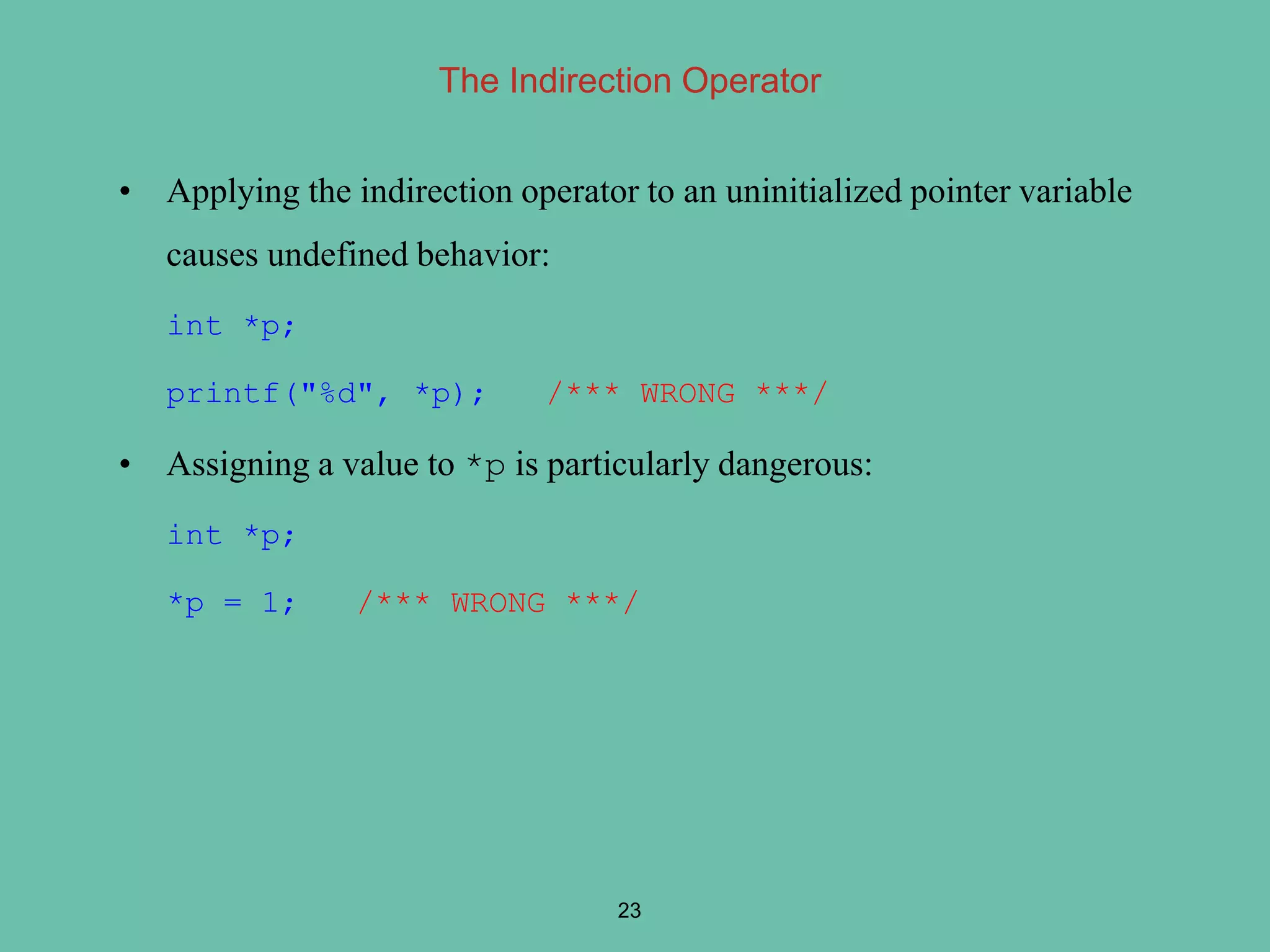 The Indirection Operator
• Applying the indirection operator to an uninitialized pointer variable
causes undefined behavior:
int *p;
printf("%d", *p); /*** WRONG ***/
• Assigning a value to *p is particularly dangerous:
int *p;
*p = 1; /*** WRONG ***/
23
 