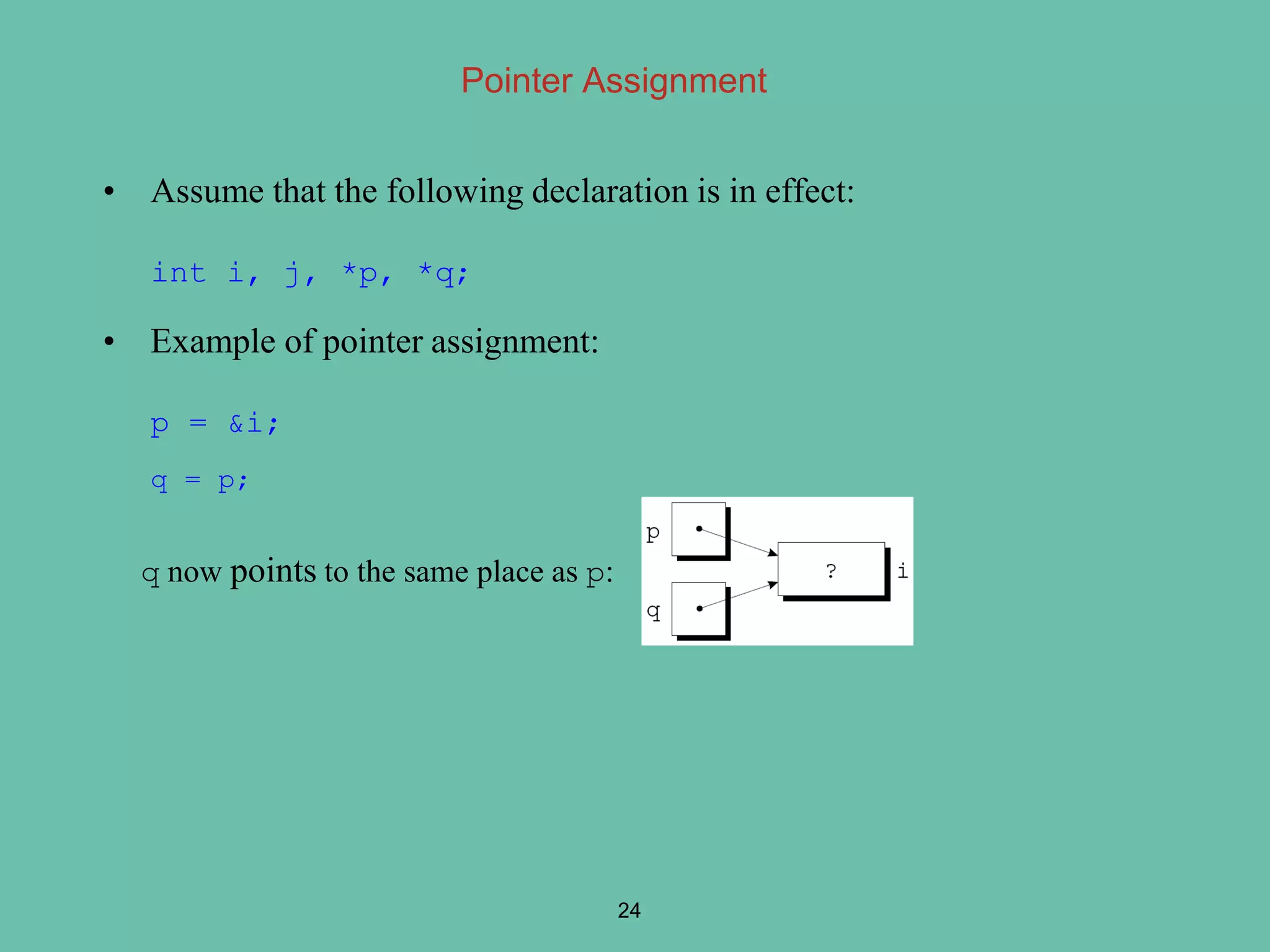 Pointer Assignment
• Assume that the following declaration is in effect:
int i, j, *p, *q;
• Example of pointer assignment:
p = &i;
q = p;
q now points to the same place as p:
24
 