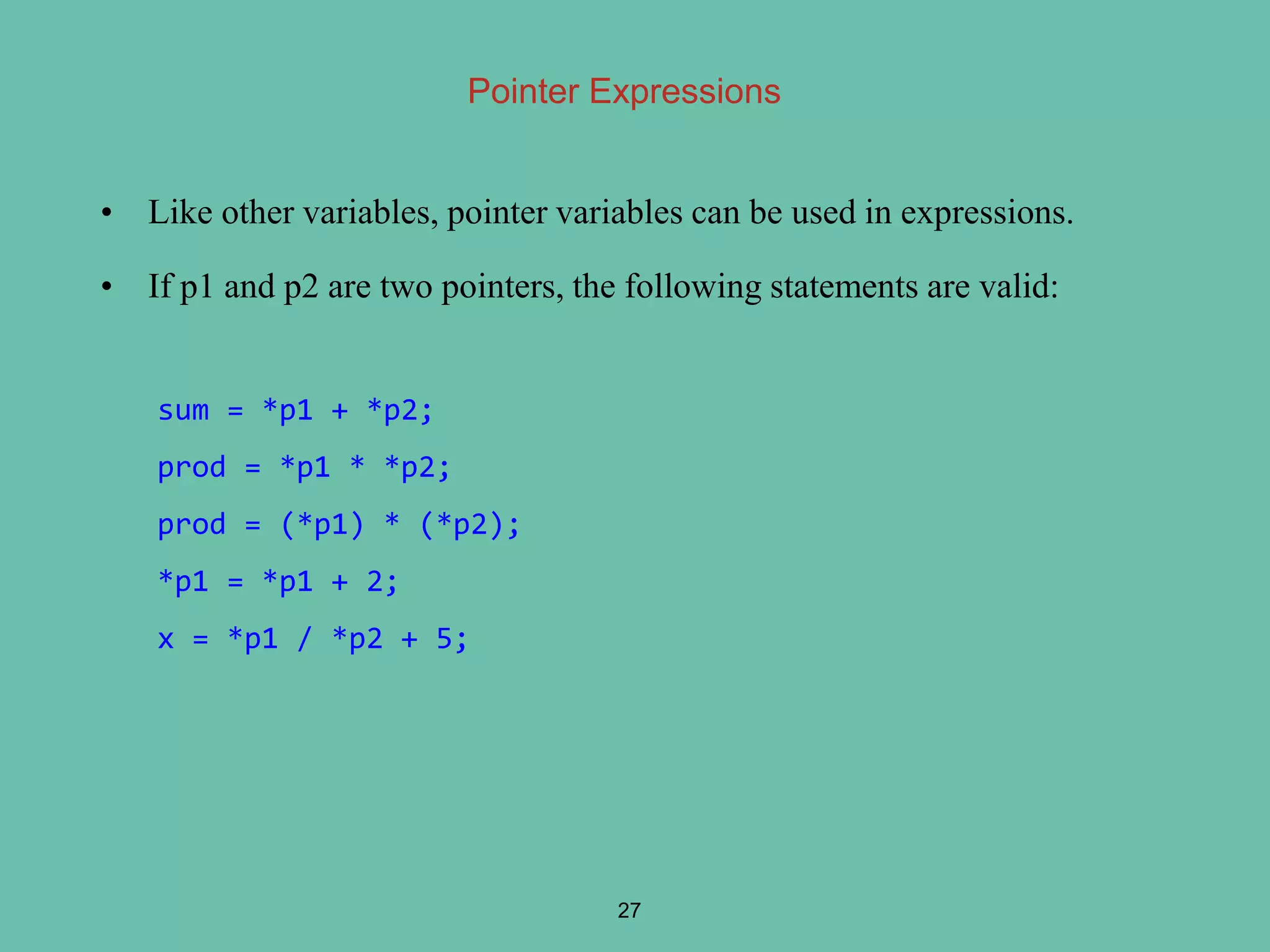 Pointer Expressions
• Like other variables, pointer variables can be used in expressions.
• If p1 and p2 are two pointers, the following statements are valid:
27
sum = *p1 + *p2;
prod = *p1 * *p2;
prod = (*p1) * (*p2);
*p1 = *p1 + 2;
x = *p1 / *p2 + 5;
 