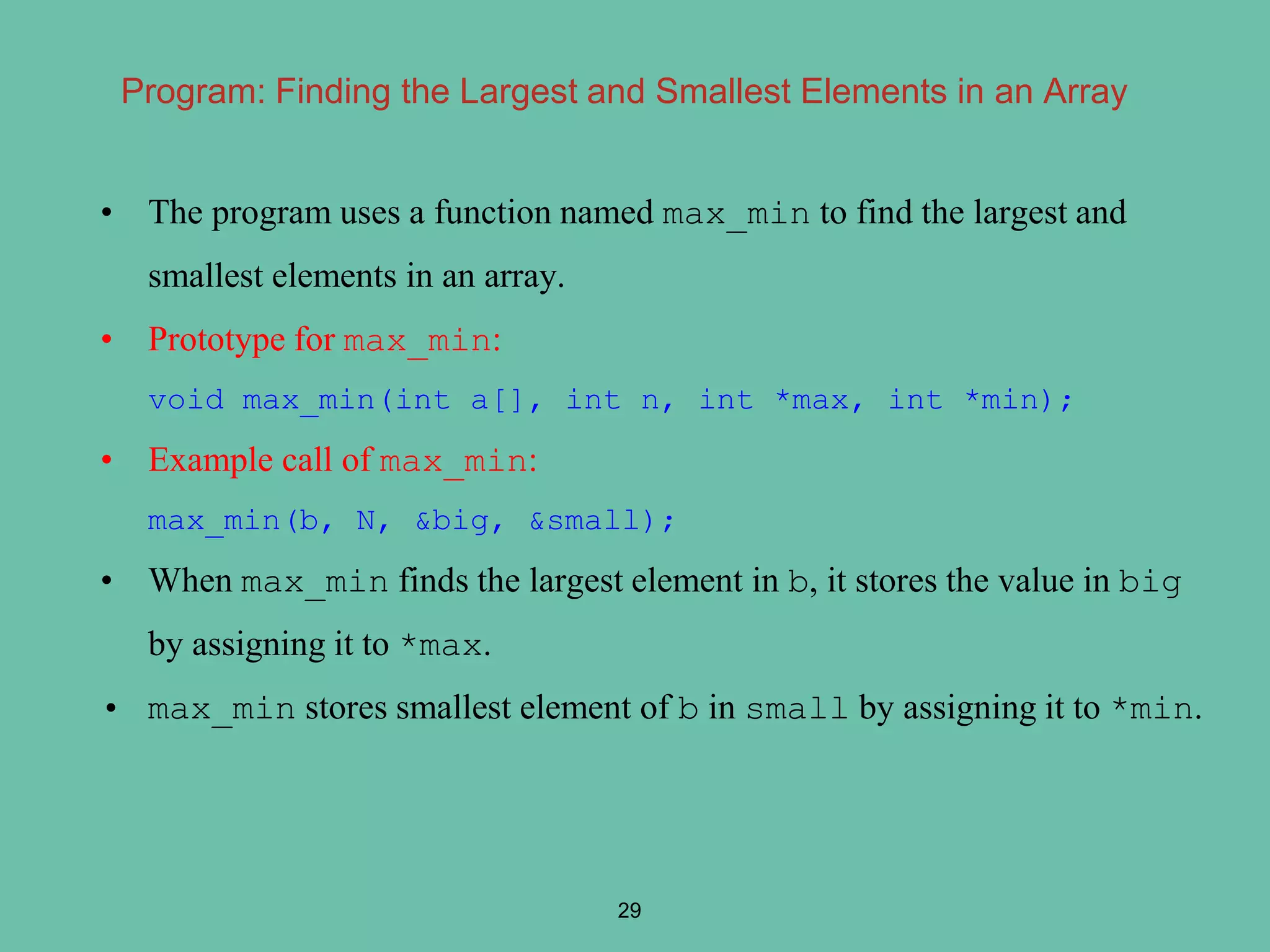 Program: Finding the Largest and Smallest Elements in an Array
• The program uses a function named max_min to find the largest and
smallest elements in an array.
• Prototype for max_min:
void max_min(int a[], int n, int *max, int *min);
• Example call of max_min:
max_min(b, N, &big, &small);
• When max_min finds the largest element in b, it stores the value in big
by assigning it to *max.
• max_min stores smallest element of b in small by assigning it to *min.
29
 