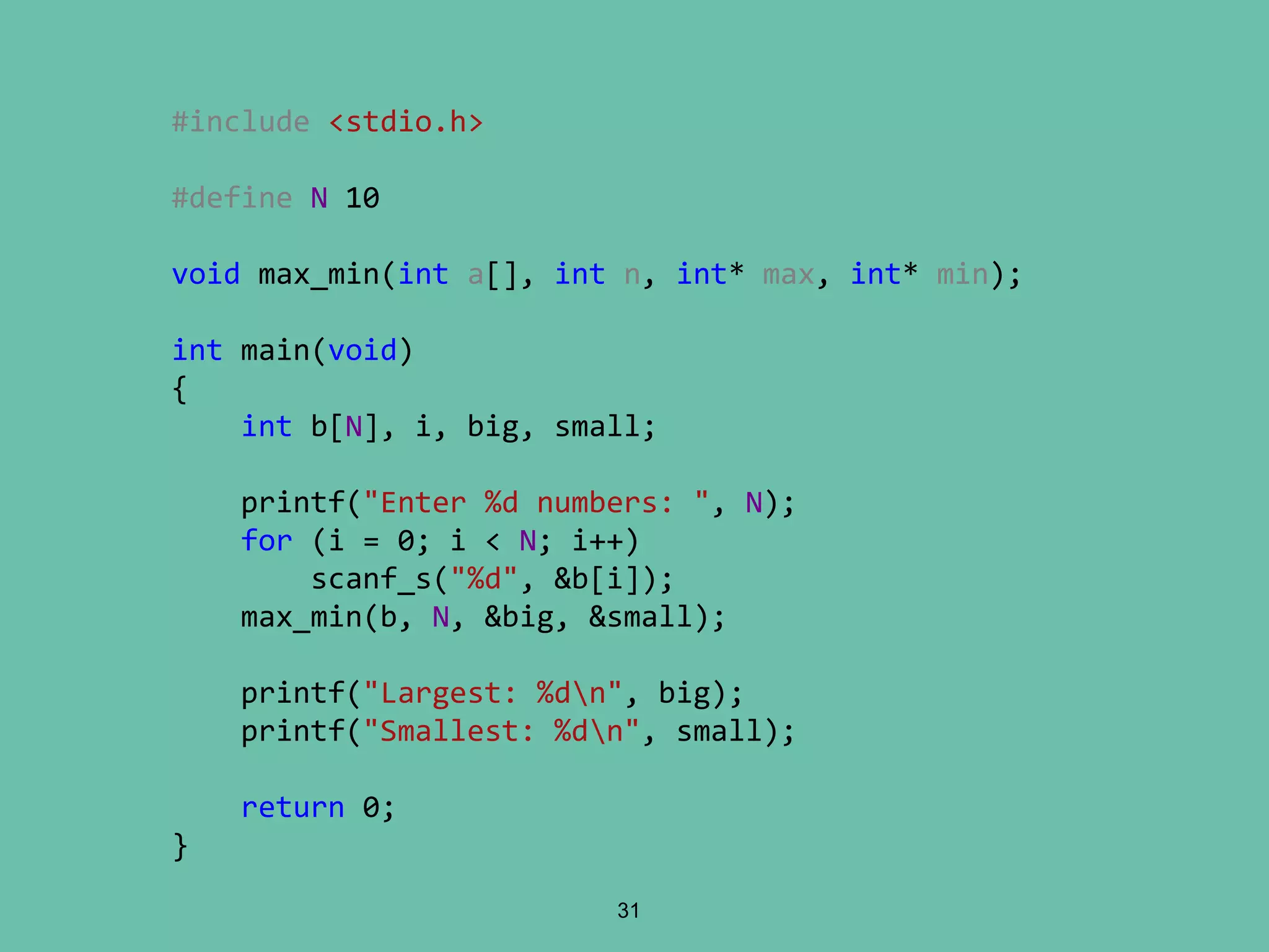 31
#include <stdio.h>
#define N 10
void max_min(int a[], int n, int* max, int* min);
int main(void)
{
int b[N], i, big, small;
printf("Enter %d numbers: ", N);
for (i = 0; i < N; i++)
scanf_s("%d", &b[i]);
max_min(b, N, &big, &small);
printf("Largest: %dn", big);
printf("Smallest: %dn", small);
return 0;
}
 