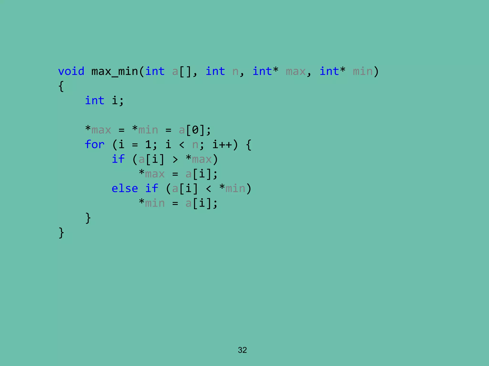 32
void max_min(int a[], int n, int* max, int* min)
{
int i;
*max = *min = a[0];
for (i = 1; i < n; i++) {
if (a[i] > *max)
*max = a[i];
else if (a[i] < *min)
*min = a[i];
}
}
 
