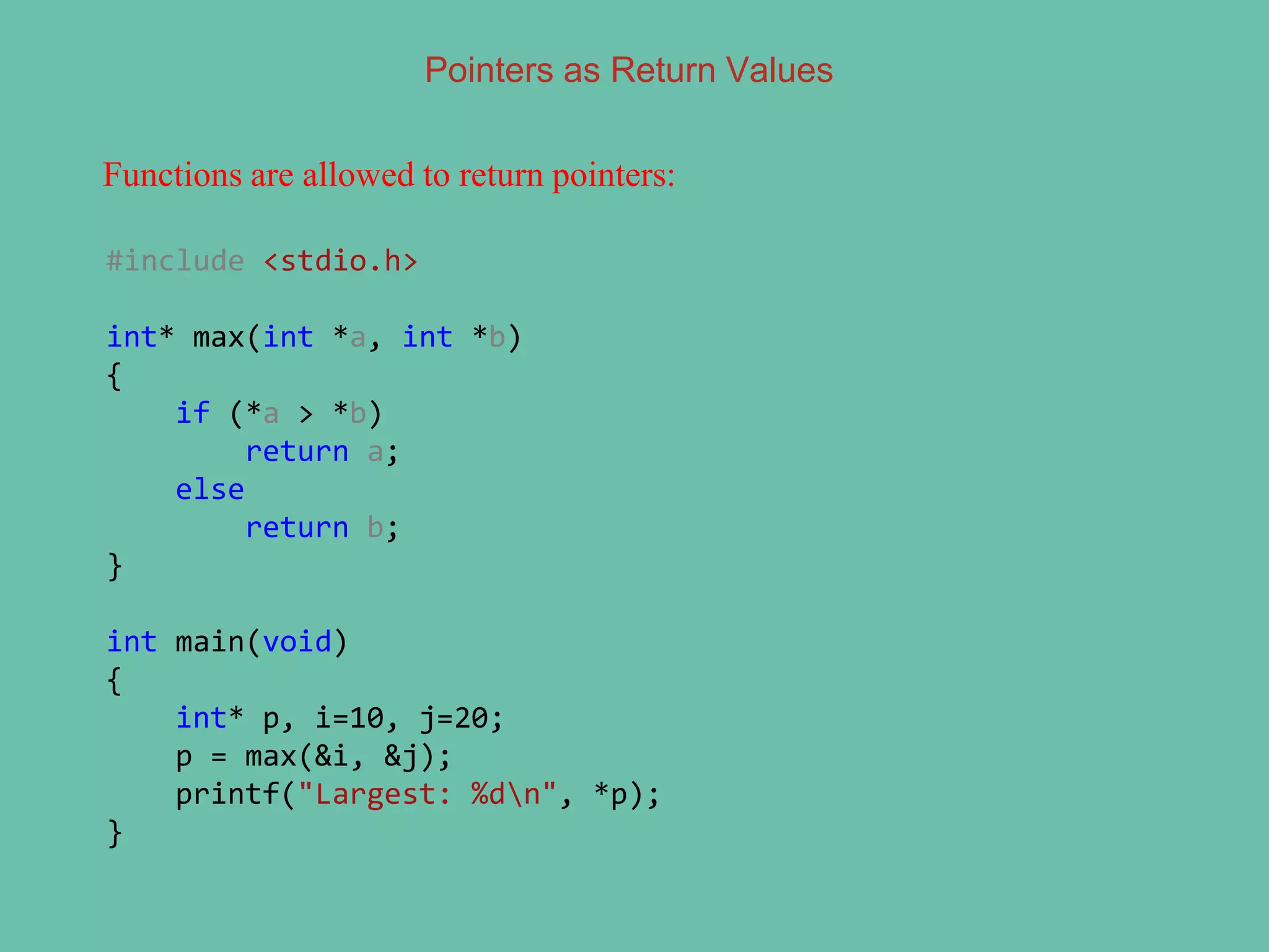 Pointers as Return Values
Functions are allowed to return pointers:
#include <stdio.h>
int* max(int *a, int *b)
{
if (*a > *b)
return a;
else
return b;
}
int main(void)
{
int* p, i=10, j=20;
p = max(&i, &j);
printf("Largest: %dn", *p);
}
 