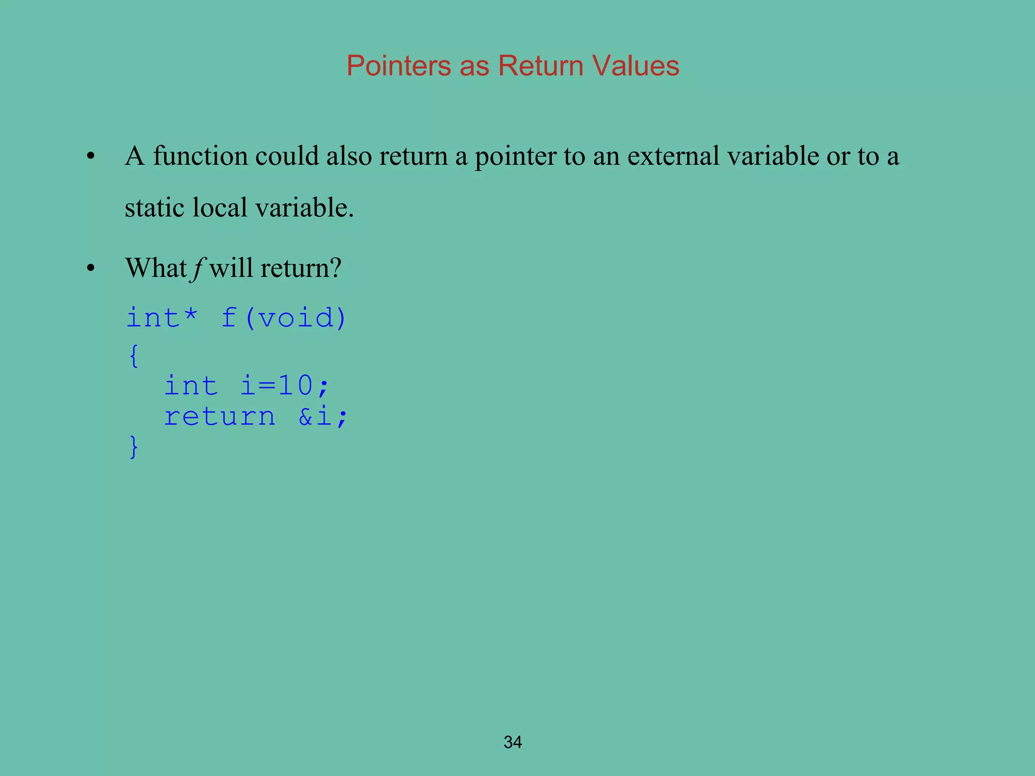 Pointers as Return Values
• A function could also return a pointer to an external variable or to a
static local variable.
• What f will return?
int* f(void)
{
int i=10;
return &i;
}
34
 