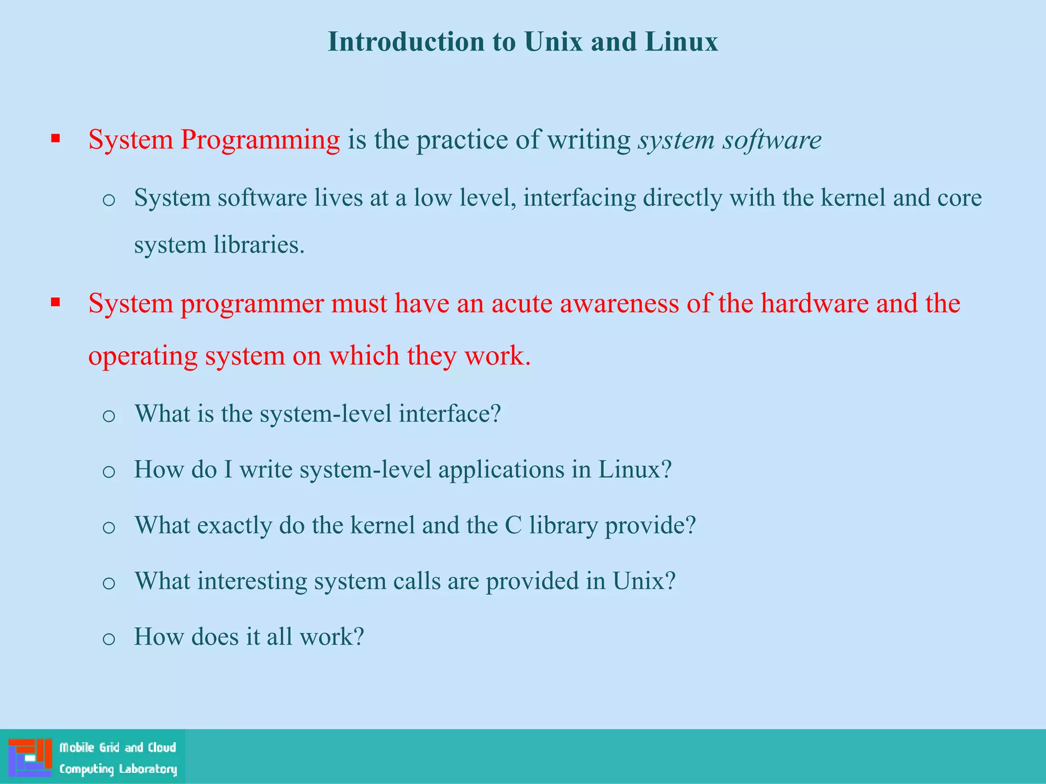 Introduction to Unix and Linux
 System Programming is the practice of writing system software
o System software lives at a low level, interfacing directly with the kernel and core
system libraries.
 System programmer must have an acute awareness of the hardware and the
operating system on which they work.
o What is the system-level interface?
o How do I write system-level applications in Linux?
o What exactly do the kernel and the C library provide?
o What interesting system calls are provided in Unix?
o How does it all work?
 
