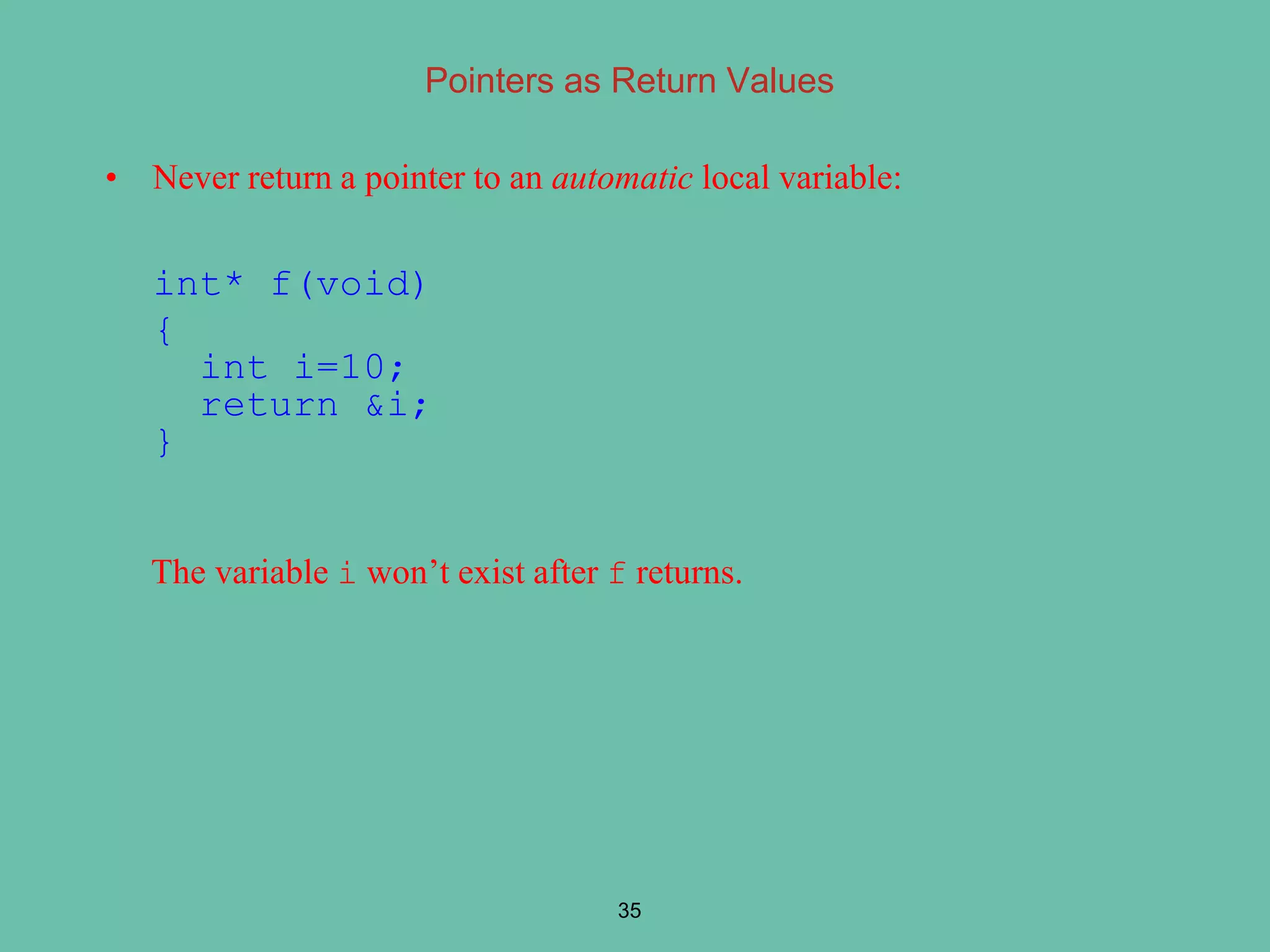 Pointers as Return Values
• Never return a pointer to an automatic local variable:
int* f(void)
{
int i=10;
return &i;
}
The variable i won’t exist after f returns.
35
 