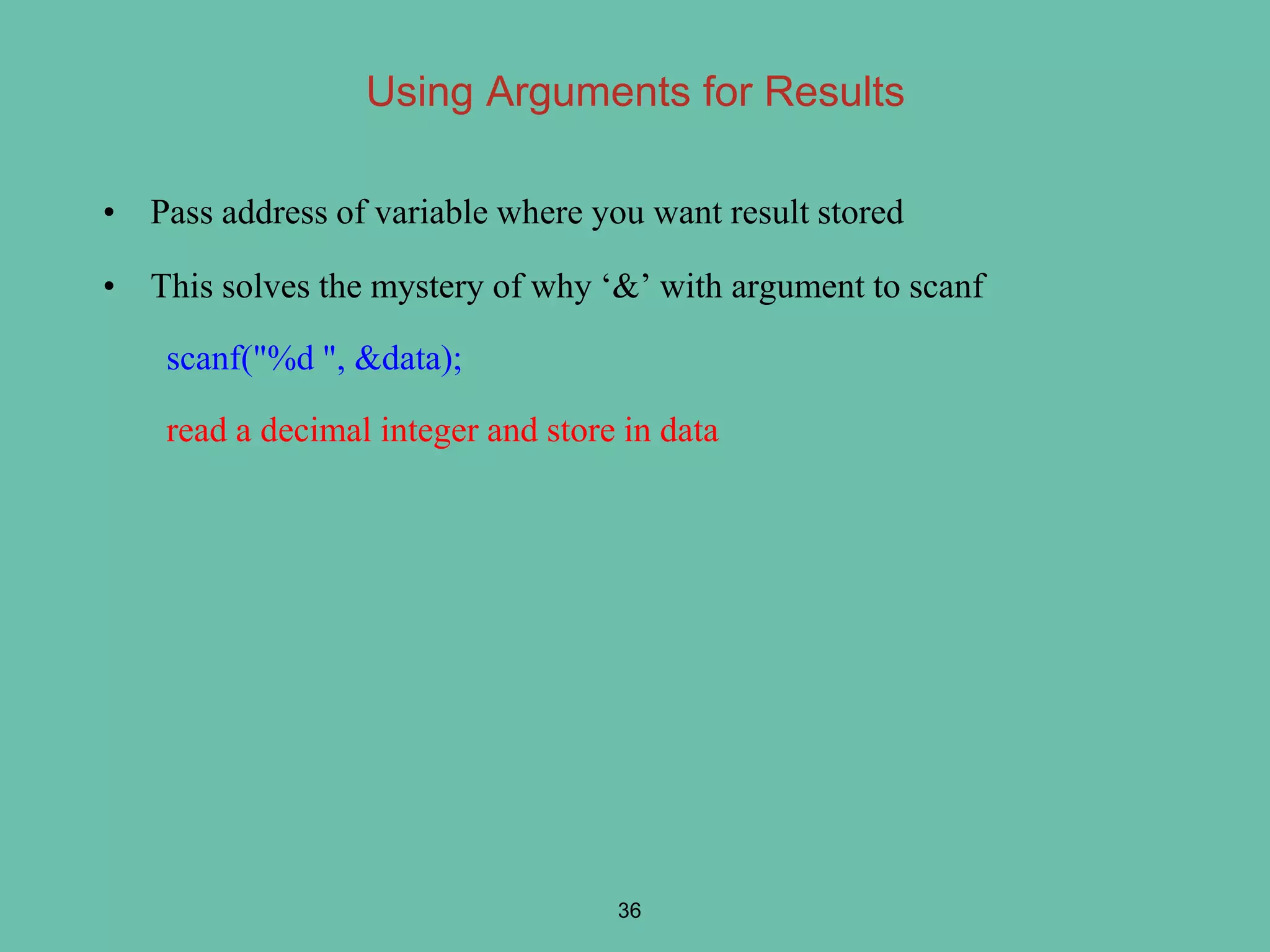 Using Arguments for Results
• Pass address of variable where you want result stored
• This solves the mystery of why ‘&’ with argument to scanf
scanf("%d ", &data);
read a decimal integer and store in data
36
 
