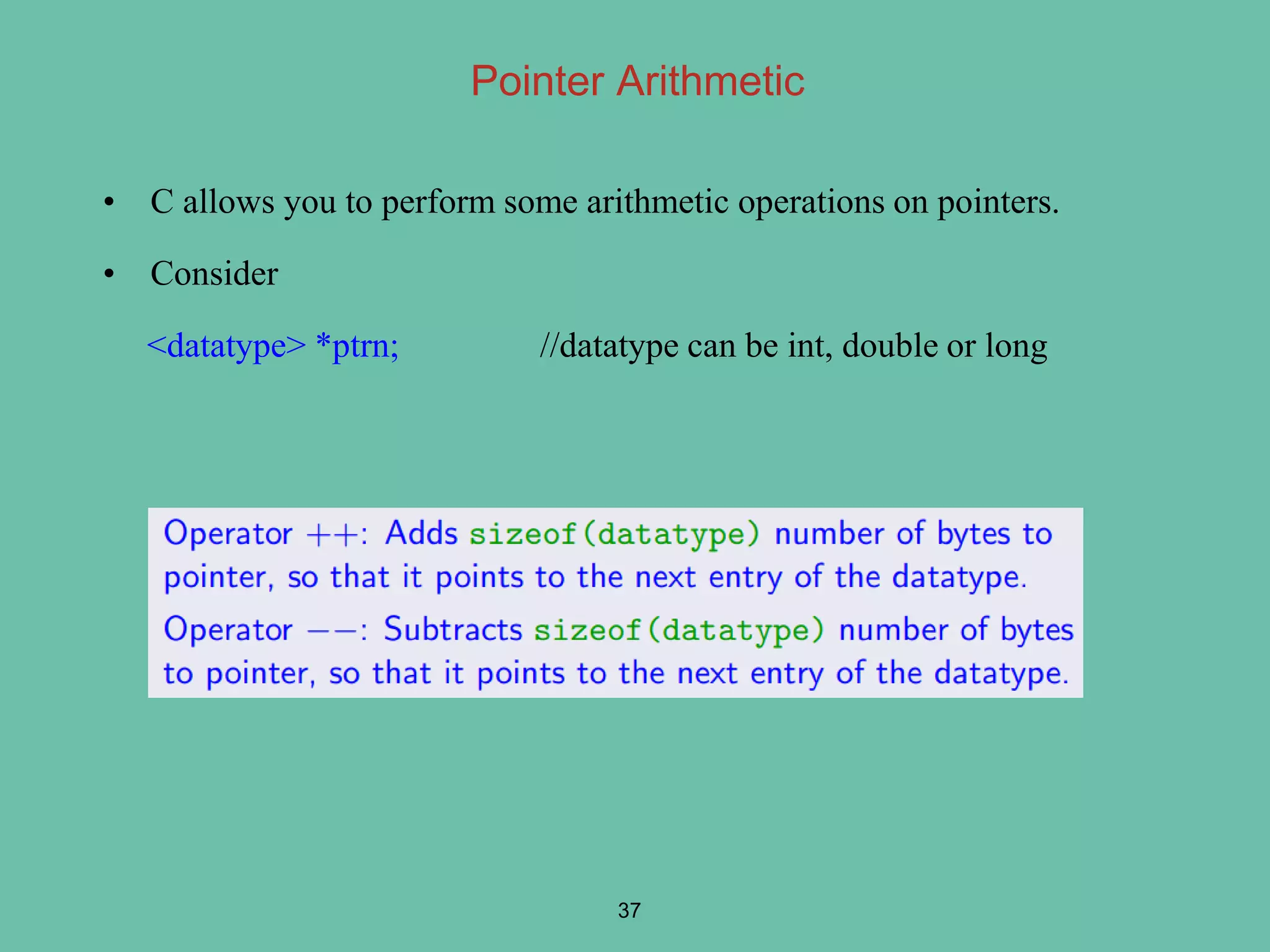 Pointer Arithmetic
• C allows you to perform some arithmetic operations on pointers.
• Consider
<datatype> *ptrn; //datatype can be int, double or long
37
 