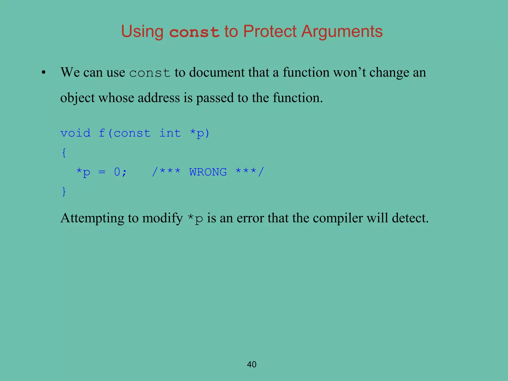 • We can use const to document that a function won’t change an
object whose address is passed to the function.
void f(const int *p)
{
*p = 0; /*** WRONG ***/
}
Attempting to modify *p is an error that the compiler will detect.
40
Using const to Protect Arguments
 