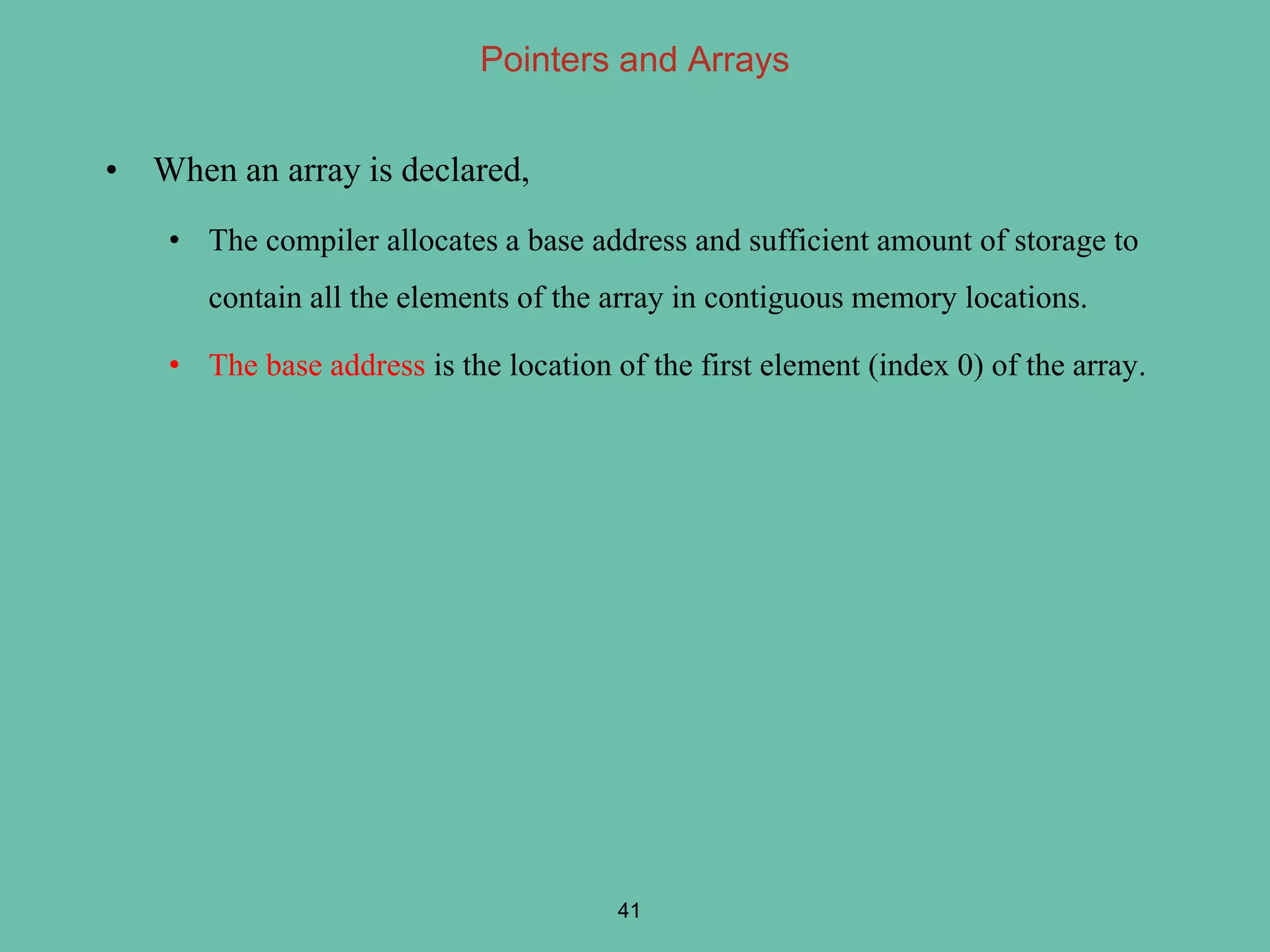 Pointers and Arrays
• When an array is declared,
• The compiler allocates a base address and sufficient amount of storage to
contain all the elements of the array in contiguous memory locations.
• The base address is the location of the first element (index 0) of the array.
41
 