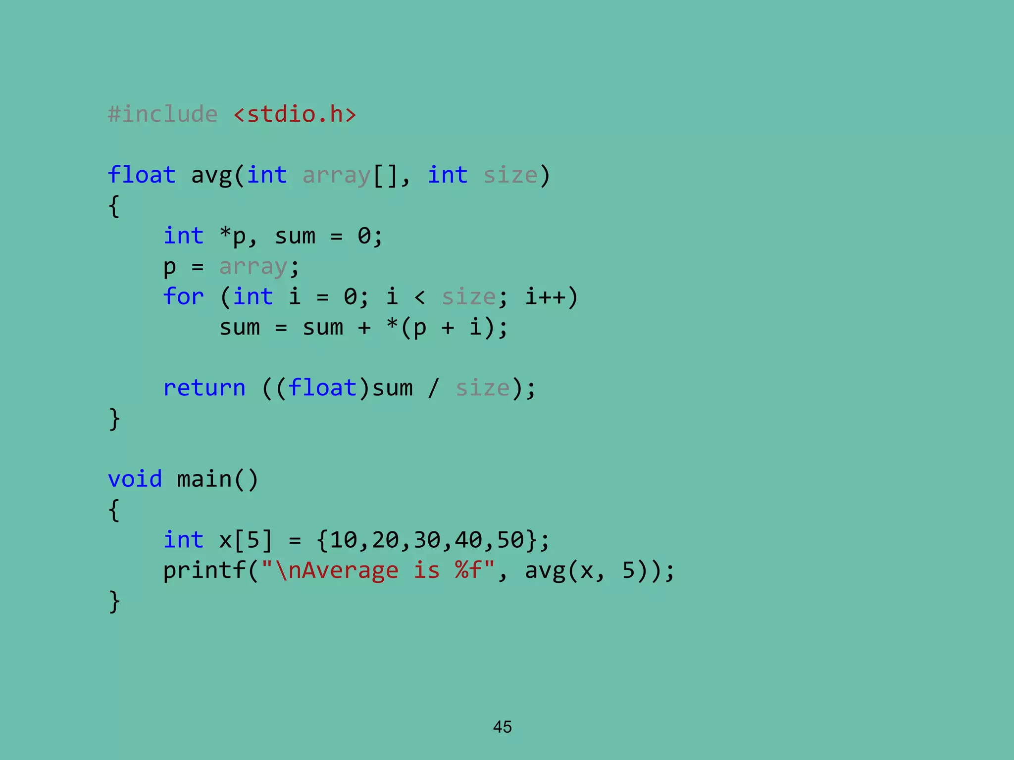 45
#include <stdio.h>
float avg(int array[], int size)
{
int *p, sum = 0;
p = array;
for (int i = 0; i < size; i++)
sum = sum + *(p + i);
return ((float)sum / size);
}
void main()
{
int x[5] = {10,20,30,40,50};
printf("nAverage is %f", avg(x, 5));
}
 