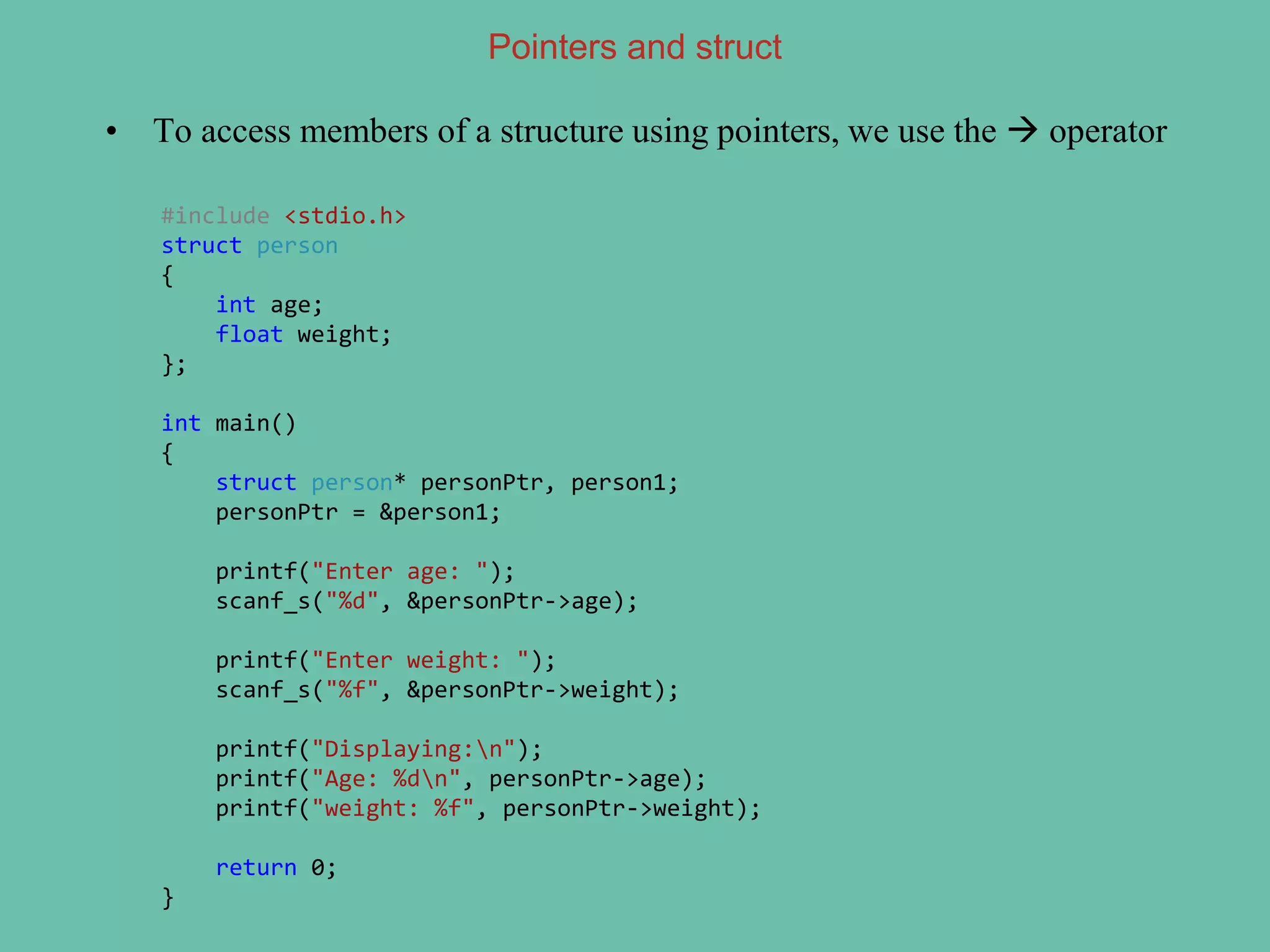 Pointers and struct
• To access members of a structure using pointers, we use the  operator
#include <stdio.h>
struct person
{
int age;
float weight;
};
int main()
{
struct person* personPtr, person1;
personPtr = &person1;
printf("Enter age: ");
scanf_s("%d", &personPtr->age);
printf("Enter weight: ");
scanf_s("%f", &personPtr->weight);
printf("Displaying:n");
printf("Age: %dn", personPtr->age);
printf("weight: %f", personPtr->weight);
return 0;
}
 