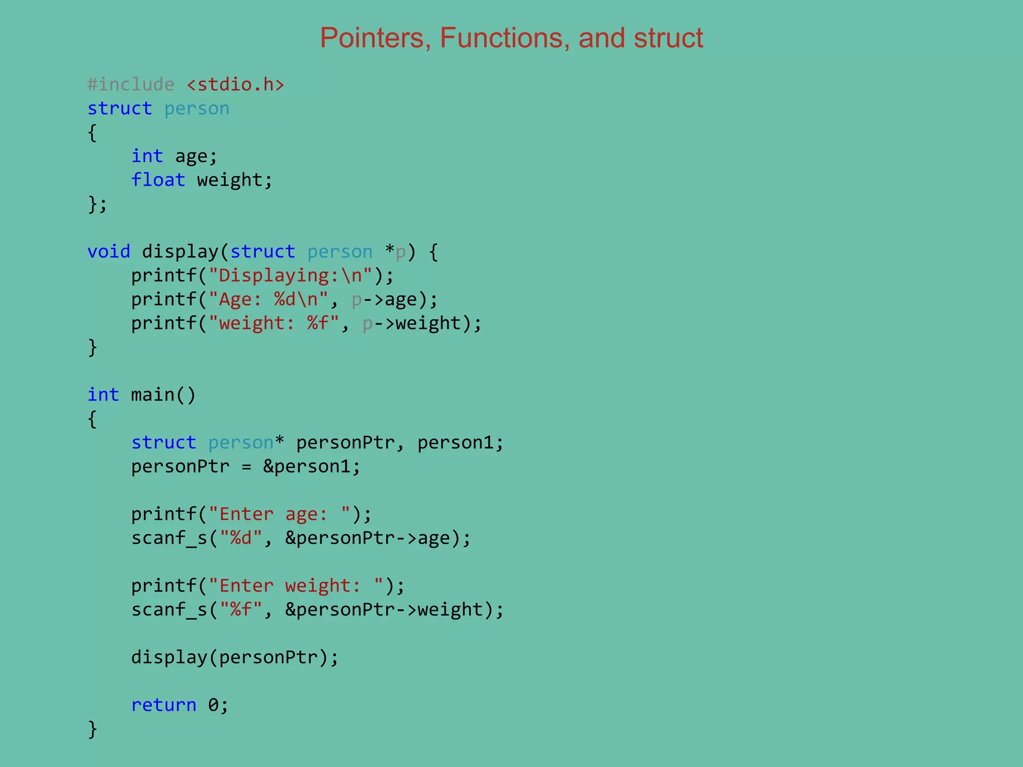 Pointers, Functions, and struct
#include <stdio.h>
struct person
{
int age;
float weight;
};
void display(struct person *p) {
printf("Displaying:n");
printf("Age: %dn", p->age);
printf("weight: %f", p->weight);
}
int main()
{
struct person* personPtr, person1;
personPtr = &person1;
printf("Enter age: ");
scanf_s("%d", &personPtr->age);
printf("Enter weight: ");
scanf_s("%f", &personPtr->weight);
display(personPtr);
return 0;
}
 