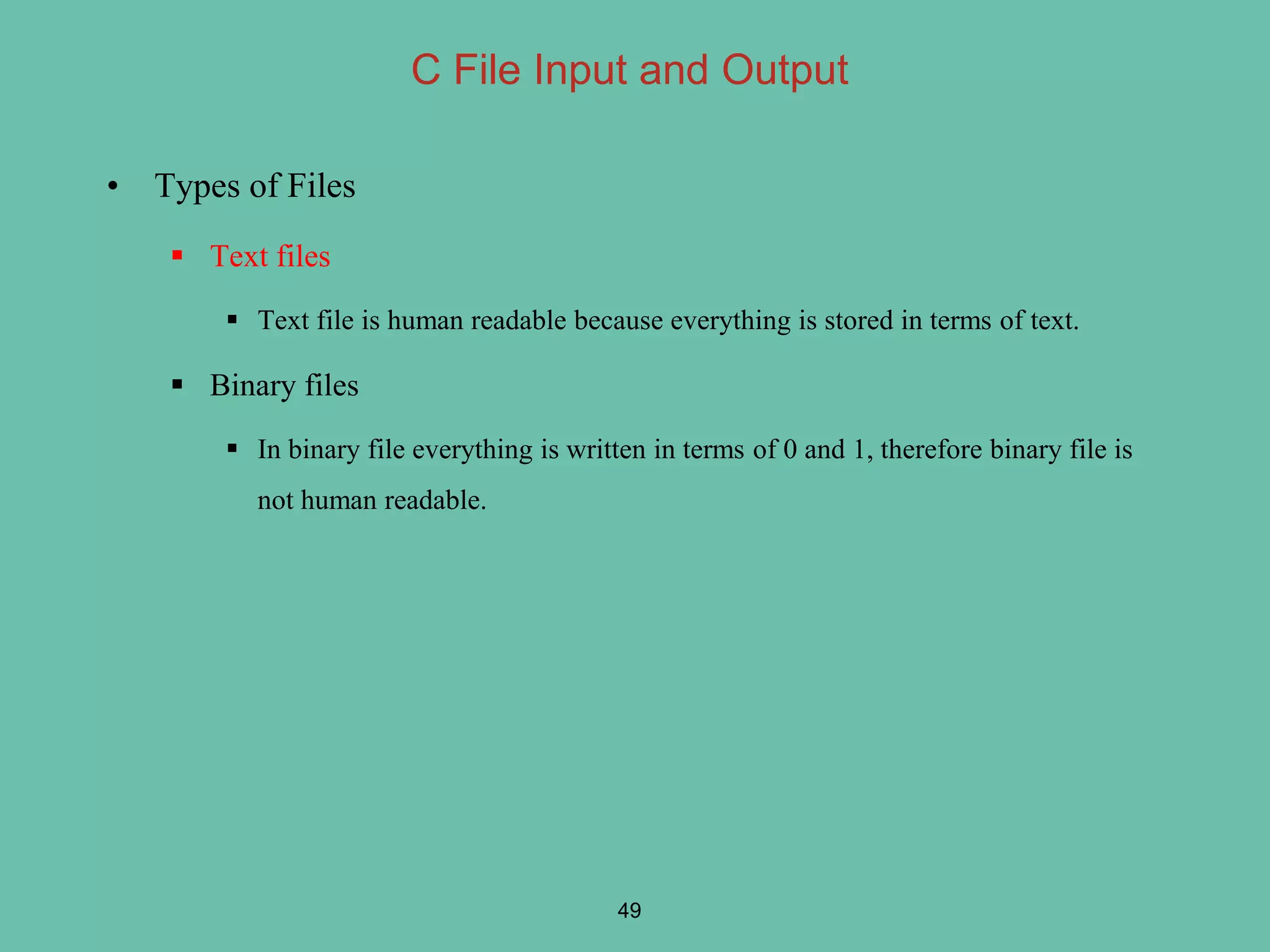 C File Input and Output
• Types of Files
 Text files
 Text file is human readable because everything is stored in terms of text.
 Binary files
 In binary file everything is written in terms of 0 and 1, therefore binary file is
not human readable.
49
 