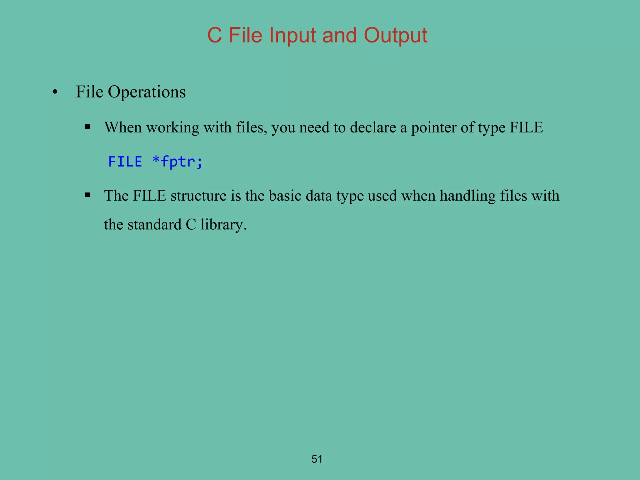 • File Operations
 When working with files, you need to declare a pointer of type FILE
FILE *fptr;
 The FILE structure is the basic data type used when handling files with
the standard C library.
51
C File Input and Output
 