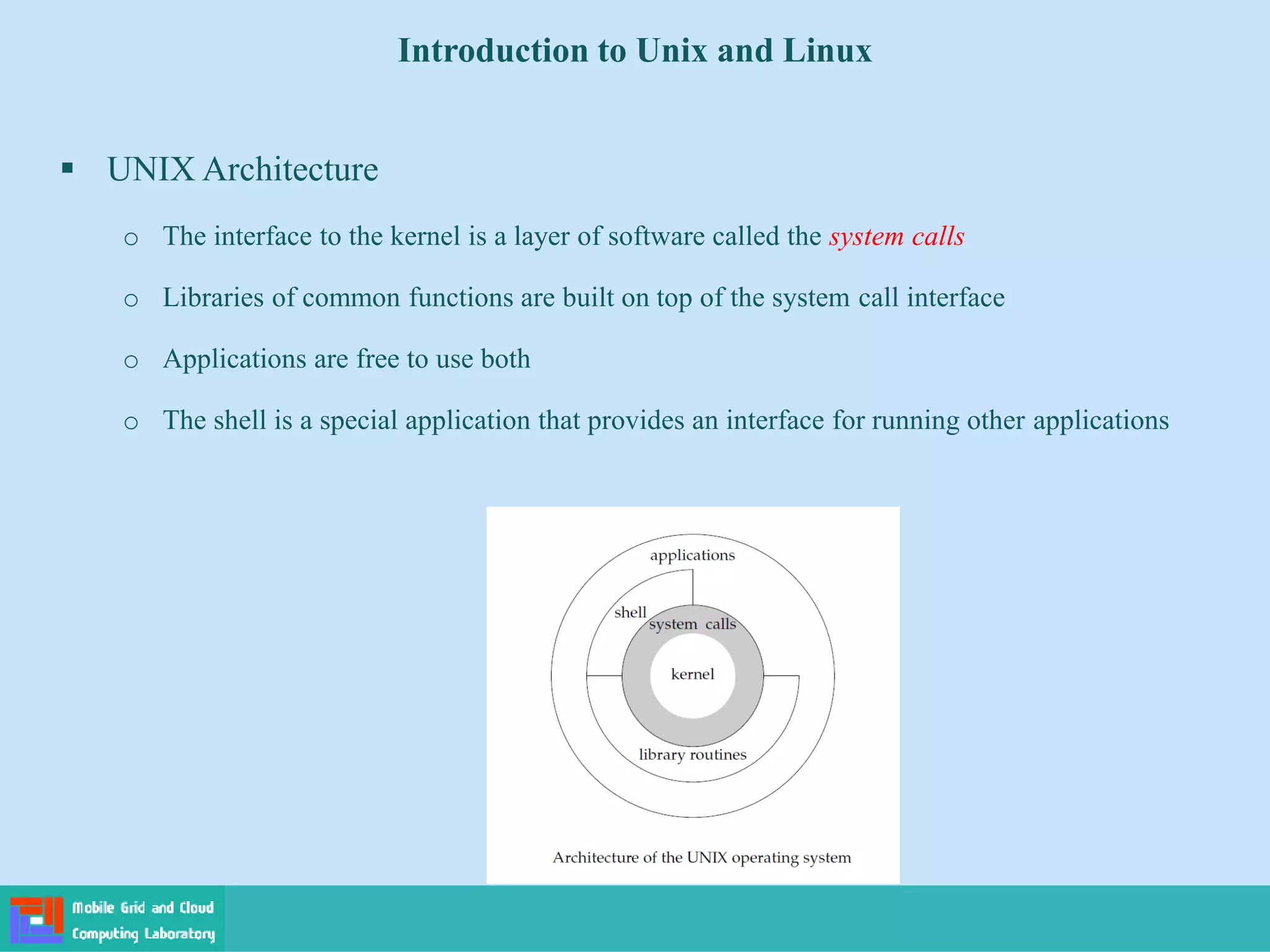Introduction to Unix and Linux
 UNIX Architecture
o The interface to the kernel is a layer of software called the system calls
o Libraries of common functions are built on top of the system call interface
o Applications are free to use both
o The shell is a special application that provides an interface for running other applications
 