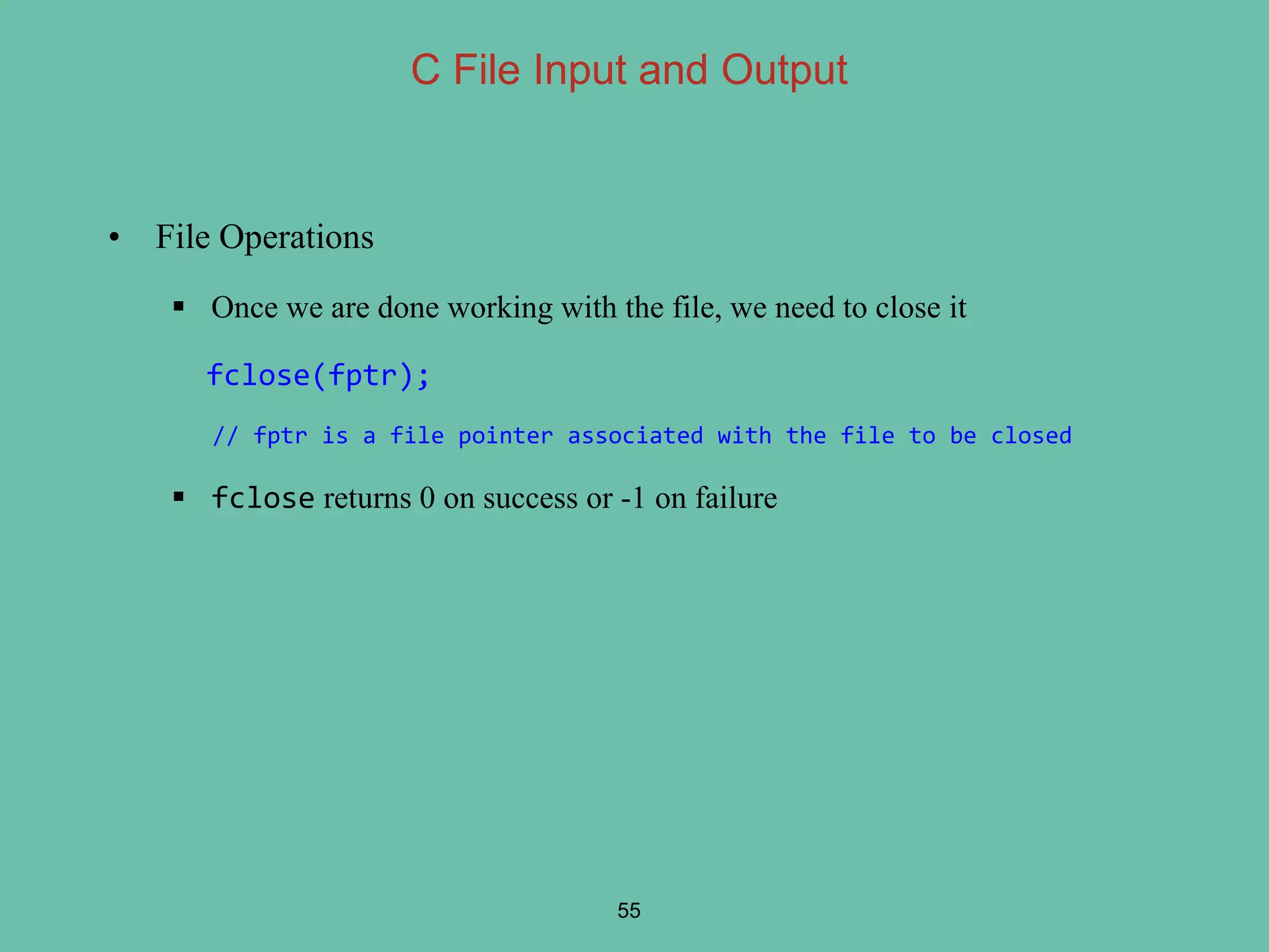 • File Operations
 Once we are done working with the file, we need to close it
fclose(fptr);
// fptr is a file pointer associated with the file to be closed
 fclose returns 0 on success or -1 on failure
55
C File Input and Output
 