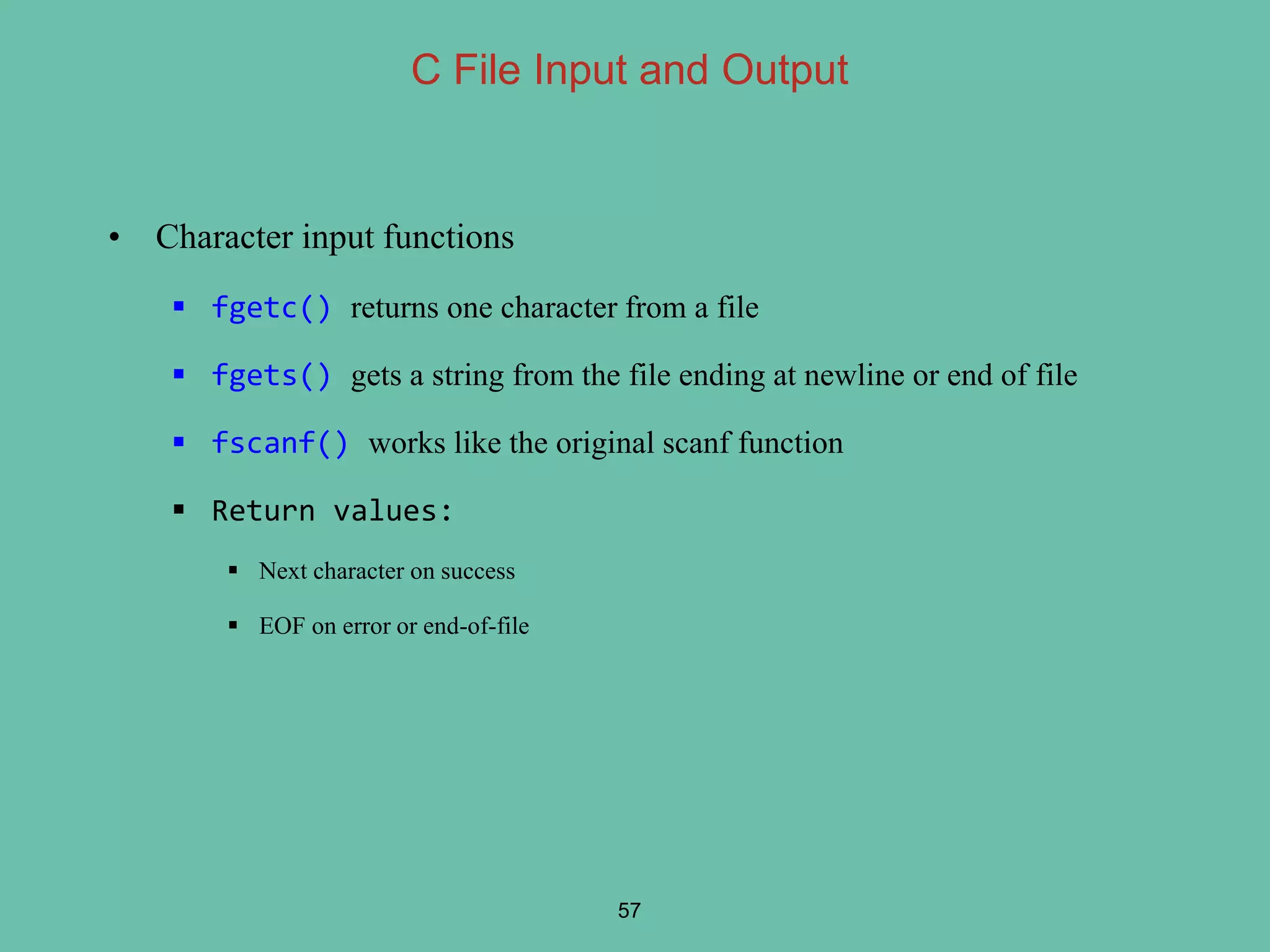 • Character input functions
 fgetc() returns one character from a file
 fgets() gets a string from the file ending at newline or end of file
 fscanf() works like the original scanf function
 Return values:
 Next character on success
 EOF on error or end-of-file
57
C File Input and Output
 