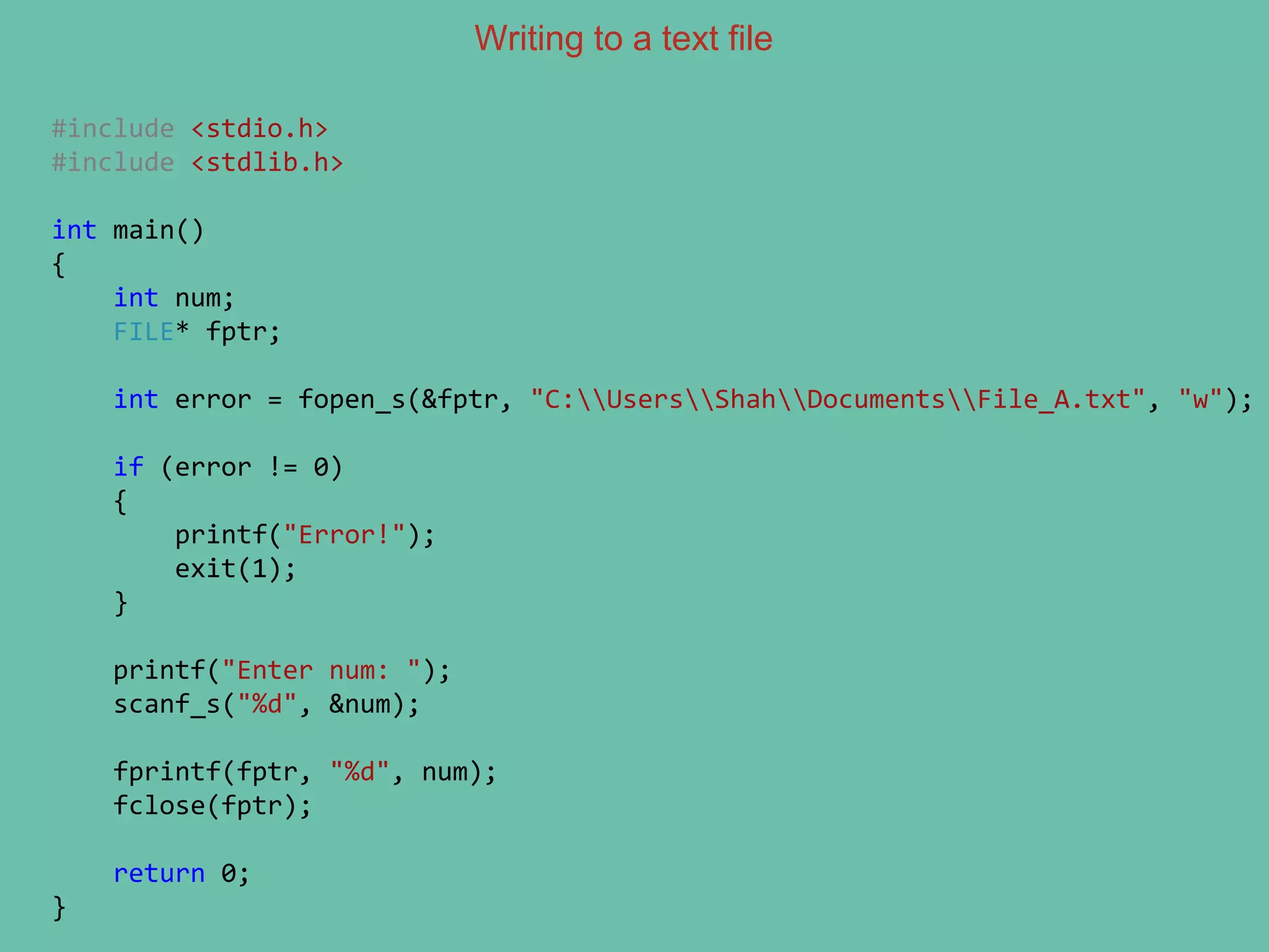 Writing to a text file
#include <stdio.h>
#include <stdlib.h>
int main()
{
int num;
FILE* fptr;
int error = fopen_s(&fptr, "C:UsersShahDocumentsFile_A.txt", "w");
if (error != 0)
{
printf("Error!");
exit(1);
}
printf("Enter num: ");
scanf_s("%d", &num);
fprintf(fptr, "%d", num);
fclose(fptr);
return 0;
}
 