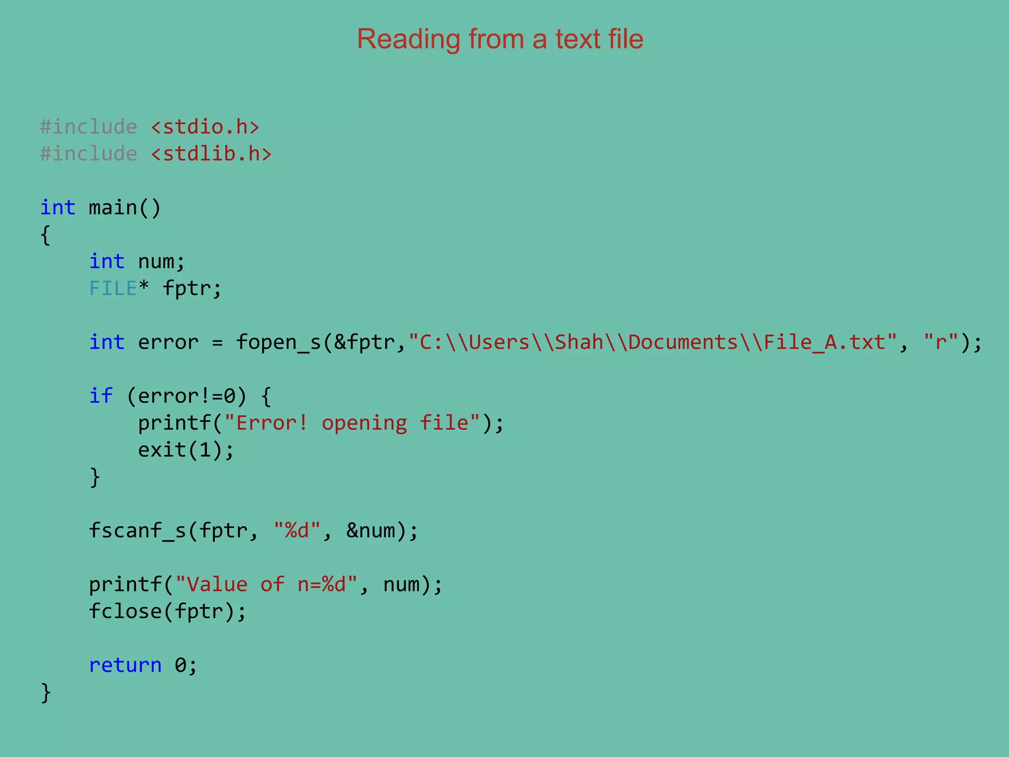 Reading from a text file
#include <stdio.h>
#include <stdlib.h>
int main()
{
int num;
FILE* fptr;
int error = fopen_s(&fptr,"C:UsersShahDocumentsFile_A.txt", "r");
if (error!=0) {
printf("Error! opening file");
exit(1);
}
fscanf_s(fptr, "%d", &num);
printf("Value of n=%d", num);
fclose(fptr);
return 0;
}
 