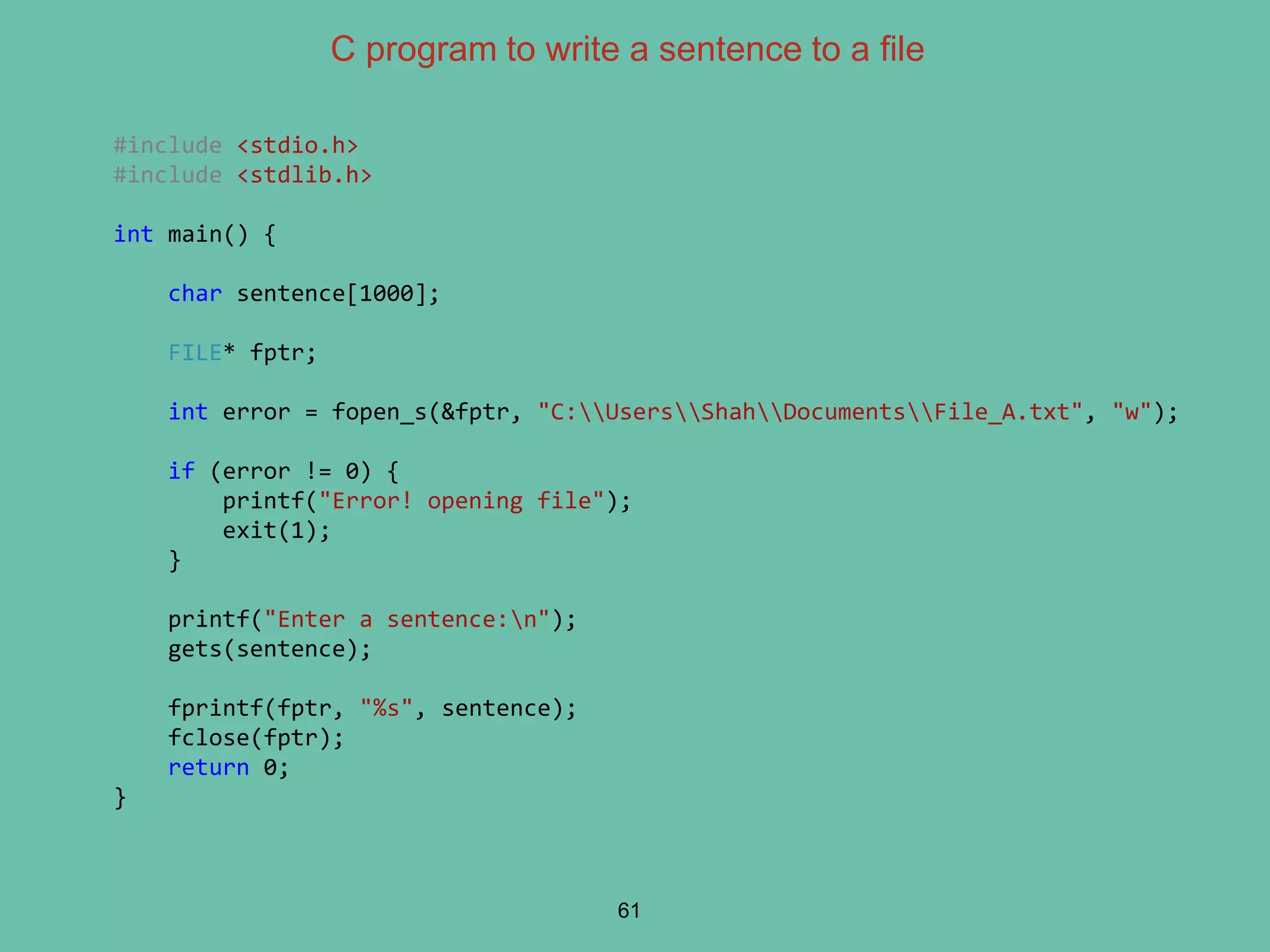 C program to write a sentence to a file
61
#include <stdio.h>
#include <stdlib.h>
int main() {
char sentence[1000];
FILE* fptr;
int error = fopen_s(&fptr, "C:UsersShahDocumentsFile_A.txt", "w");
if (error != 0) {
printf("Error! opening file");
exit(1);
}
printf("Enter a sentence:n");
gets(sentence);
fprintf(fptr, "%s", sentence);
fclose(fptr);
return 0;
}
 