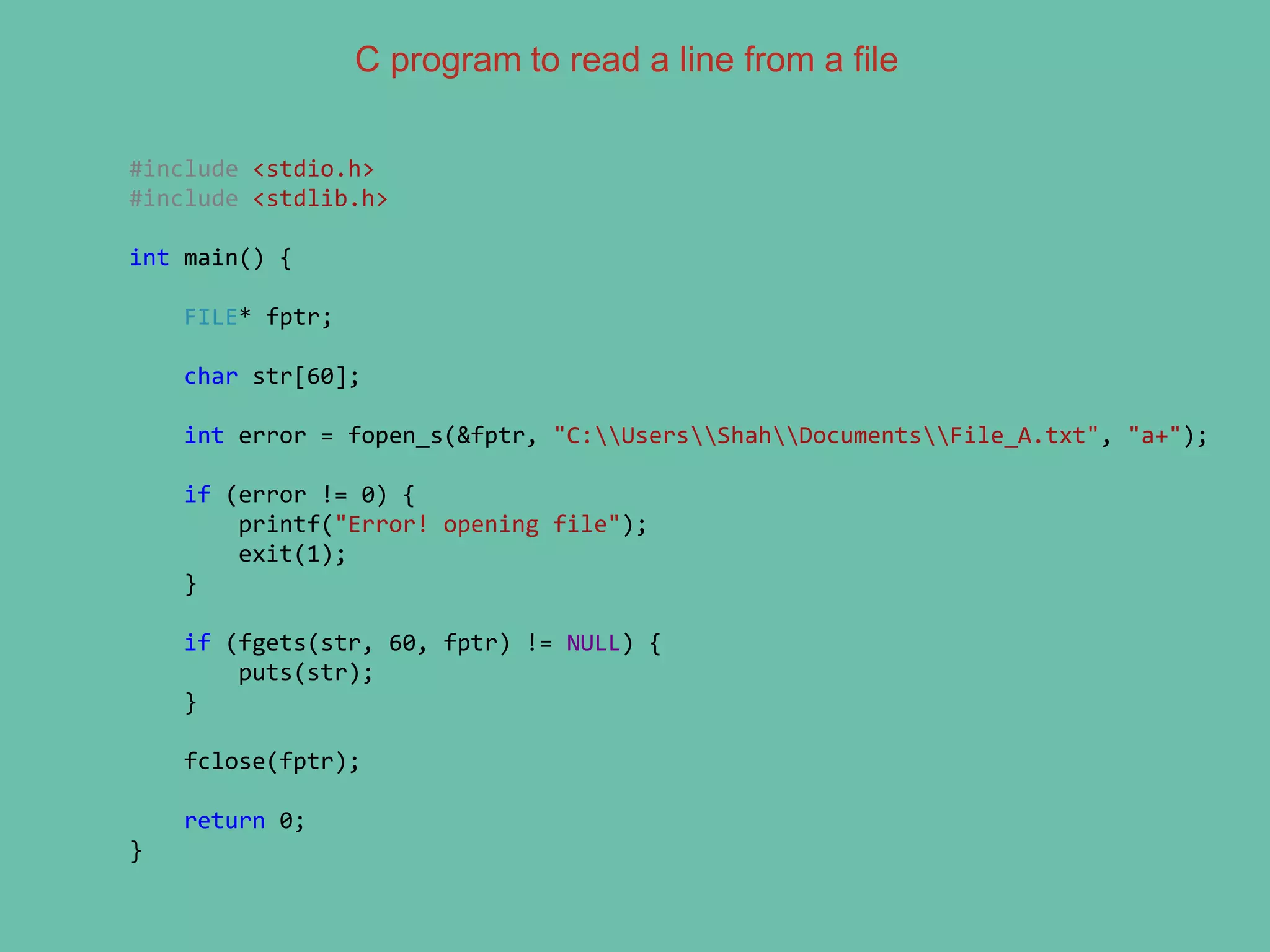 C program to read a line from a file
#include <stdio.h>
#include <stdlib.h>
int main() {
FILE* fptr;
char str[60];
int error = fopen_s(&fptr, "C:UsersShahDocumentsFile_A.txt", "a+");
if (error != 0) {
printf("Error! opening file");
exit(1);
}
if (fgets(str, 60, fptr) != NULL) {
puts(str);
}
fclose(fptr);
return 0;
}
 