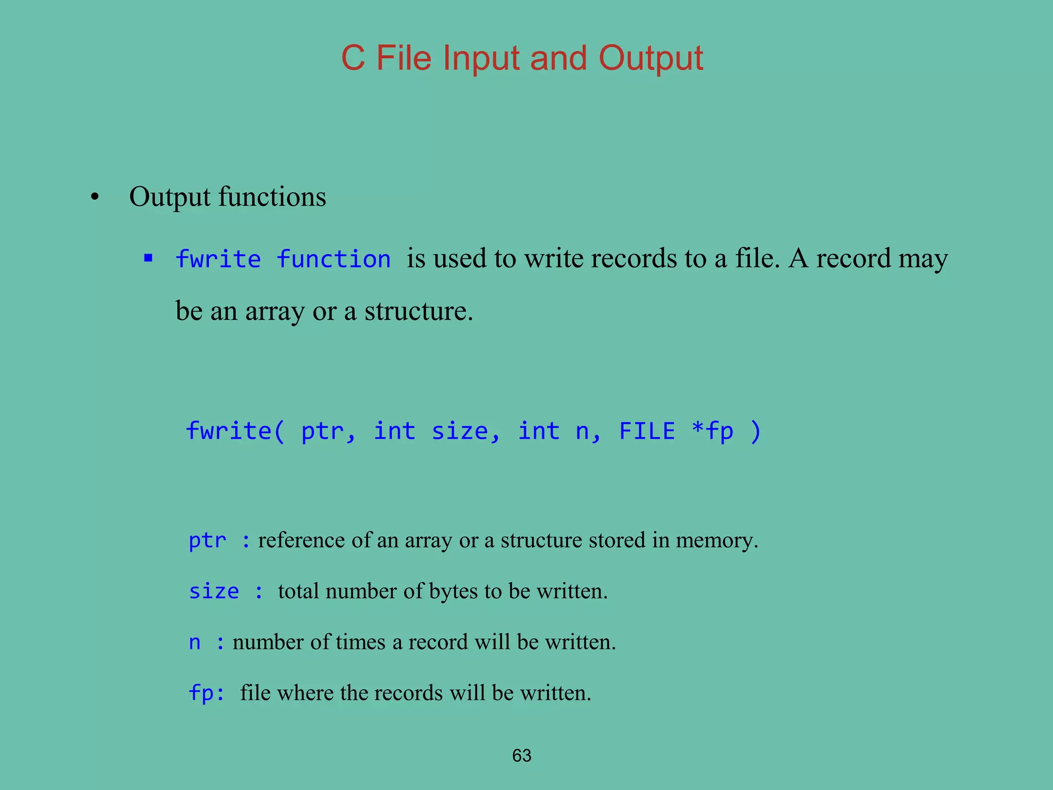 • Output functions
 fwrite function is used to write records to a file. A record may
be an array or a structure.
fwrite( ptr, int size, int n, FILE *fp )
ptr : reference of an array or a structure stored in memory.
size : total number of bytes to be written.
n : number of times a record will be written.
fp: file where the records will be written.
63
C File Input and Output
 