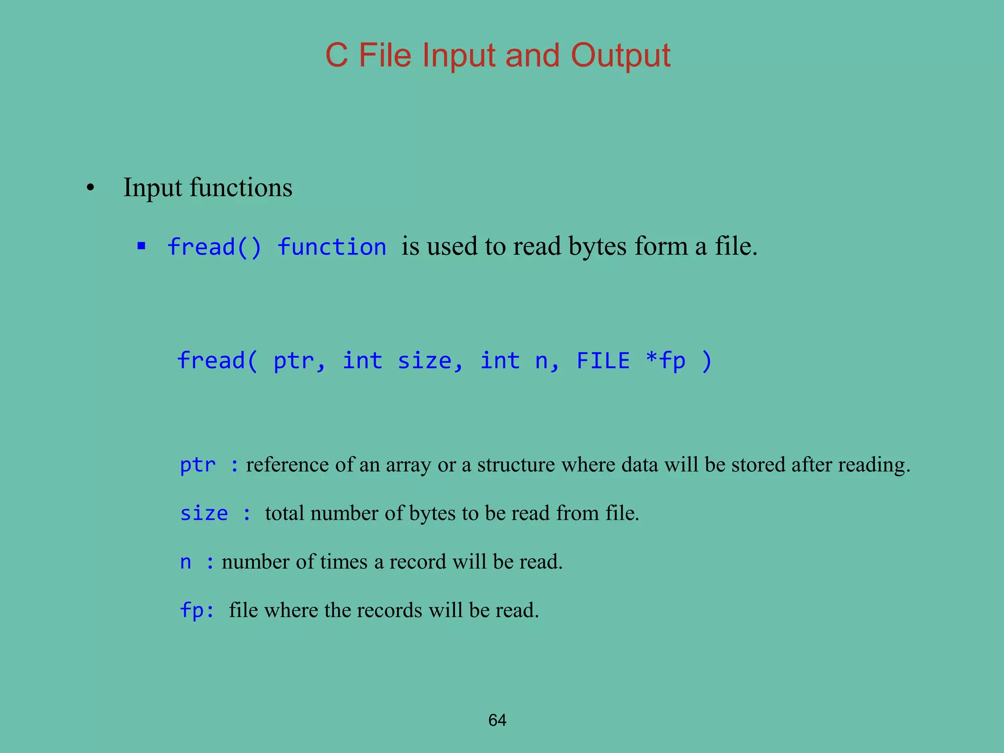 • Input functions
 fread() function is used to read bytes form a file.
fread( ptr, int size, int n, FILE *fp )
ptr : reference of an array or a structure where data will be stored after reading.
size : total number of bytes to be read from file.
n : number of times a record will be read.
fp: file where the records will be read.
64
C File Input and Output
 