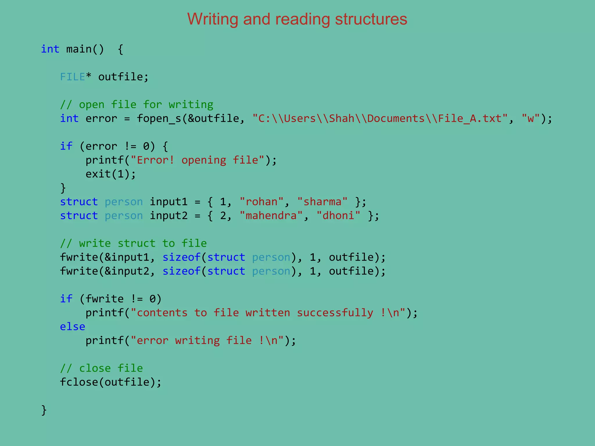 Writing and reading structures
int main() {
FILE* outfile;
// open file for writing
int error = fopen_s(&outfile, "C:UsersShahDocumentsFile_A.txt", "w");
if (error != 0) {
printf("Error! opening file");
exit(1);
}
struct person input1 = { 1, "rohan", "sharma" };
struct person input2 = { 2, "mahendra", "dhoni" };
// write struct to file
fwrite(&input1, sizeof(struct person), 1, outfile);
fwrite(&input2, sizeof(struct person), 1, outfile);
if (fwrite != 0)
printf("contents to file written successfully !n");
else
printf("error writing file !n");
// close file
fclose(outfile);
}
 