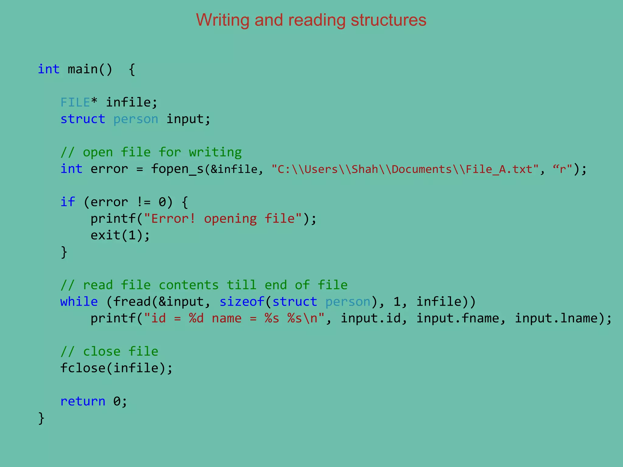 Writing and reading structures
int main() {
FILE* infile;
struct person input;
// open file for writing
int error = fopen_s(&infile, "C:UsersShahDocumentsFile_A.txt", “r");
if (error != 0) {
printf("Error! opening file");
exit(1);
}
// read file contents till end of file
while (fread(&input, sizeof(struct person), 1, infile))
printf("id = %d name = %s %sn", input.id, input.fname, input.lname);
// close file
fclose(infile);
return 0;
}
 