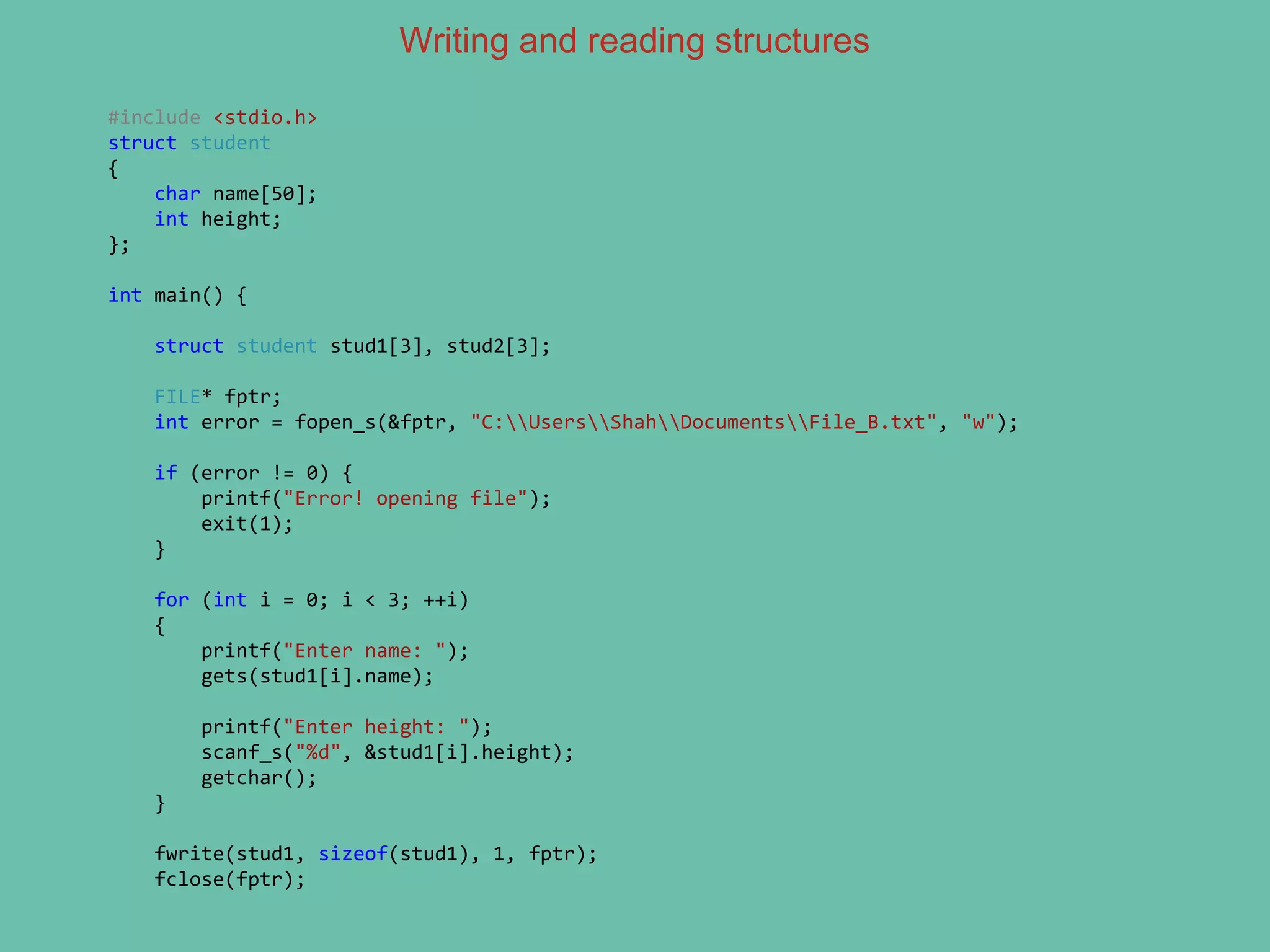 Writing and reading structures
#include <stdio.h>
struct student
{
char name[50];
int height;
};
int main() {
struct student stud1[3], stud2[3];
FILE* fptr;
int error = fopen_s(&fptr, "C:UsersShahDocumentsFile_B.txt", "w");
if (error != 0) {
printf("Error! opening file");
exit(1);
}
for (int i = 0; i < 3; ++i)
{
printf("Enter name: ");
gets(stud1[i].name);
printf("Enter height: ");
scanf_s("%d", &stud1[i].height);
getchar();
}
fwrite(stud1, sizeof(stud1), 1, fptr);
fclose(fptr);
 