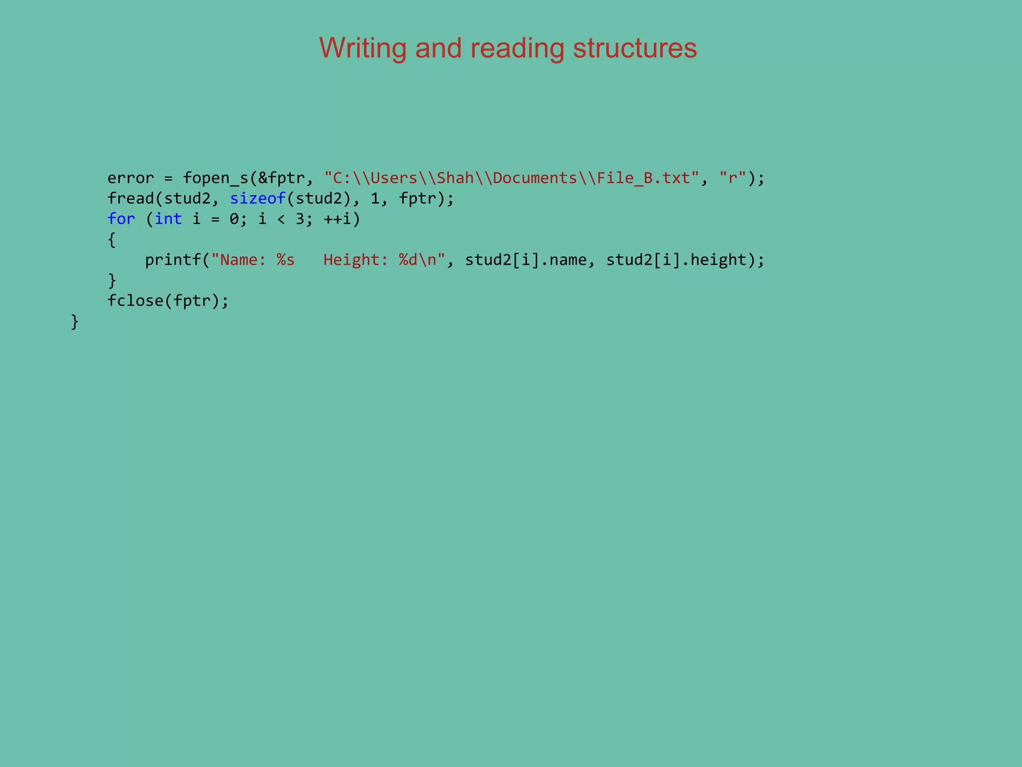 Writing and reading structures
error = fopen_s(&fptr, "C:UsersShahDocumentsFile_B.txt", "r");
fread(stud2, sizeof(stud2), 1, fptr);
for (int i = 0; i < 3; ++i)
{
printf("Name: %s Height: %dn", stud2[i].name, stud2[i].height);
}
fclose(fptr);
}
 