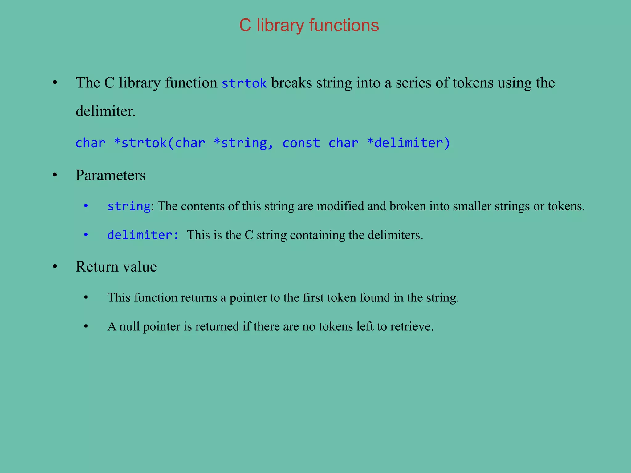 C library functions
• The C library function strtok breaks string into a series of tokens using the
delimiter.
char *strtok(char *string, const char *delimiter)
• Parameters
• string: The contents of this string are modified and broken into smaller strings or tokens.
• delimiter: This is the C string containing the delimiters.
• Return value
• This function returns a pointer to the first token found in the string.
• A null pointer is returned if there are no tokens left to retrieve.
 