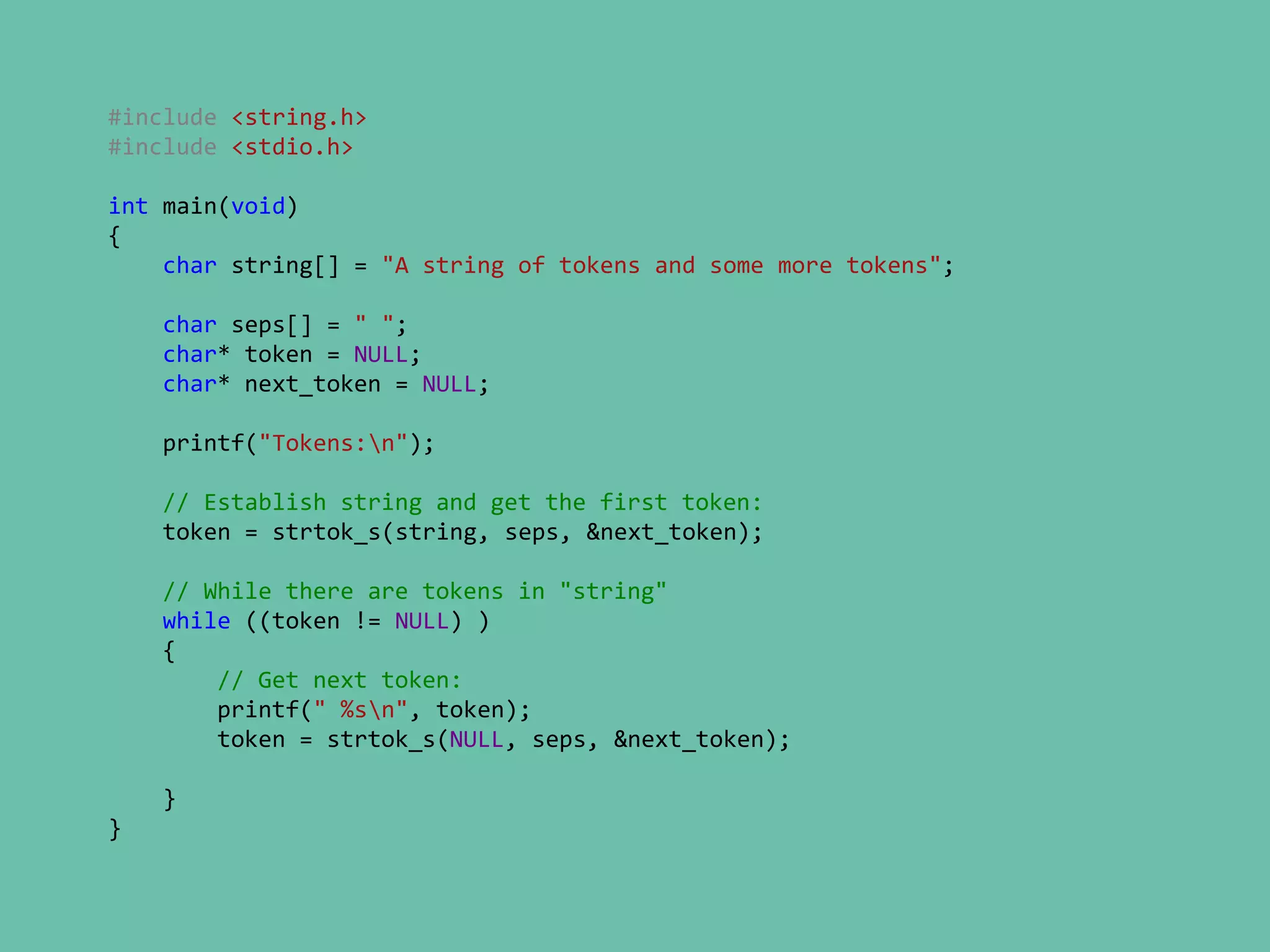 #include <string.h>
#include <stdio.h>
int main(void)
{
char string[] = "A string of tokens and some more tokens";
char seps[] = " ";
char* token = NULL;
char* next_token = NULL;
printf("Tokens:n");
// Establish string and get the first token:
token = strtok_s(string, seps, &next_token);
// While there are tokens in "string"
while ((token != NULL) )
{
// Get next token:
printf(" %sn", token);
token = strtok_s(NULL, seps, &next_token);
}
}
 