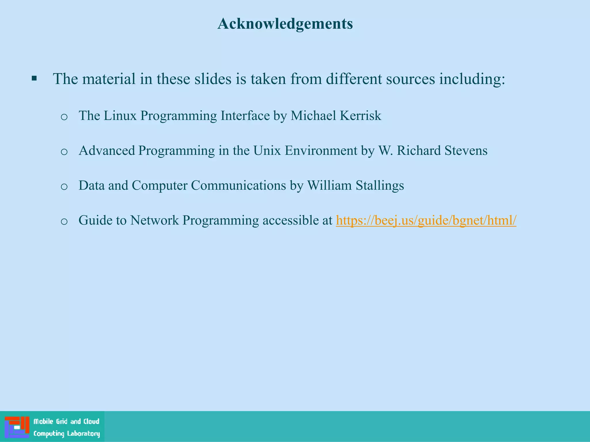  The material in these slides is taken from different sources including:
o The Linux Programming Interface by Michael Kerrisk
o Advanced Programming in the Unix Environment by W. Richard Stevens
o Data and Computer Communications by William Stallings
o Guide to Network Programming accessible at https://beej.us/guide/bgnet/html/
Acknowledgements
 