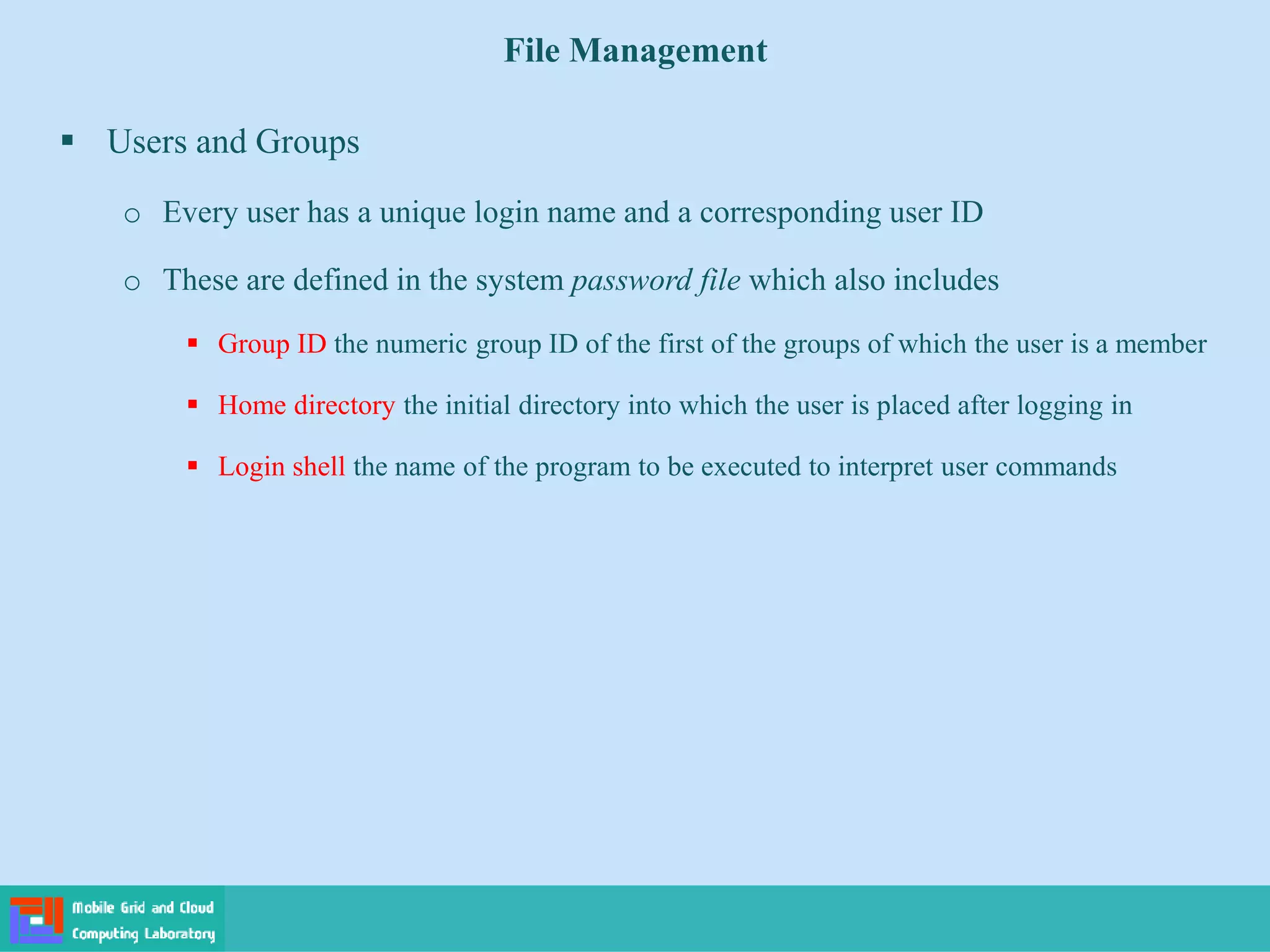 File Management
 Users and Groups
o Every user has a unique login name and a corresponding user ID
o These are defined in the system password file which also includes
 Group ID the numeric group ID of the first of the groups of which the user is a member
 Home directory the initial directory into which the user is placed after logging in
 Login shell the name of the program to be executed to interpret user commands
 