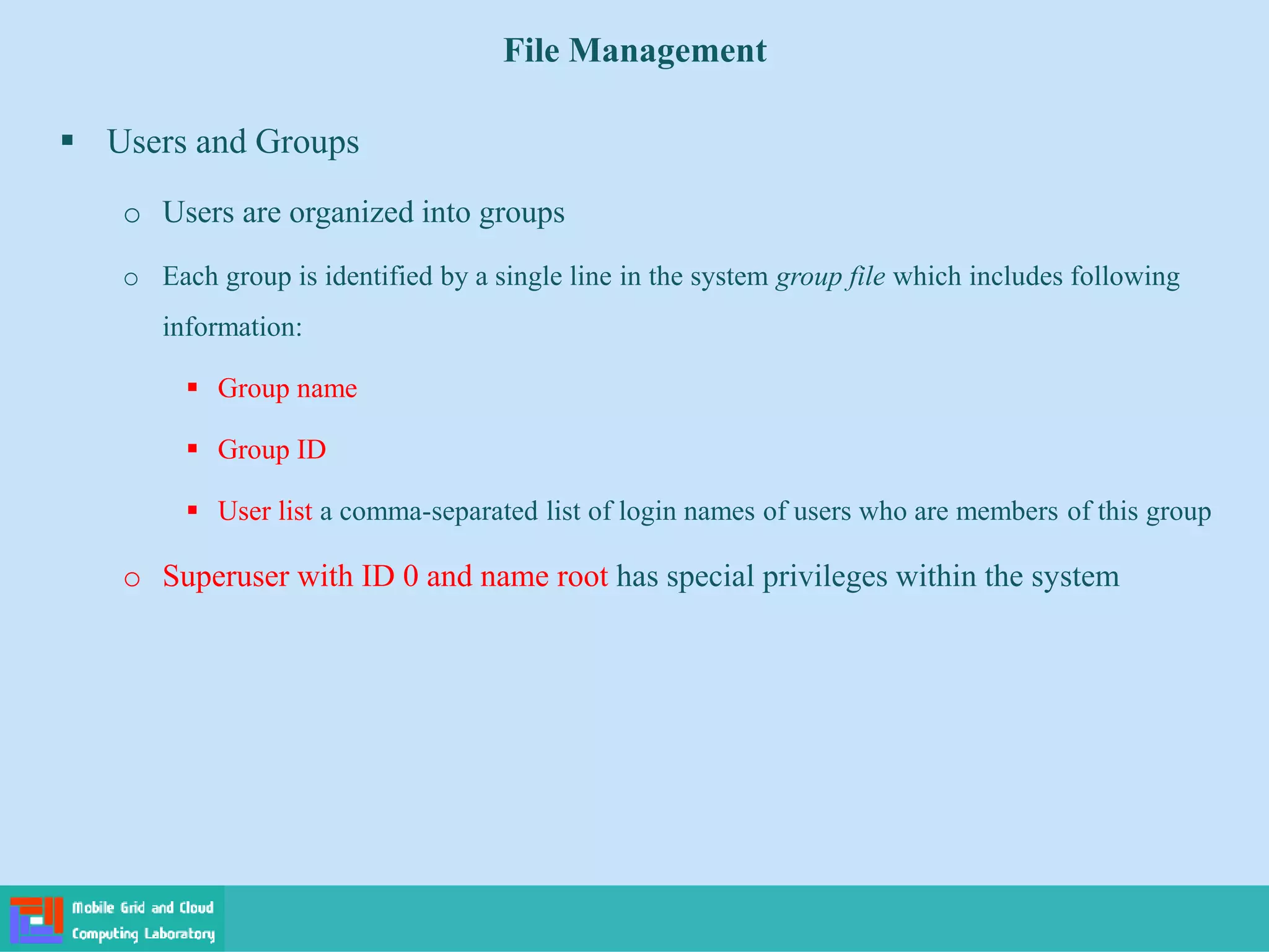 File Management
 Users and Groups
o Users are organized into groups
o Each group is identified by a single line in the system group file which includes following
information:
 Group name
 Group ID
 User list a comma-separated list of login names of users who are members of this group
o Superuser with ID 0 and name root has special privileges within the system
 