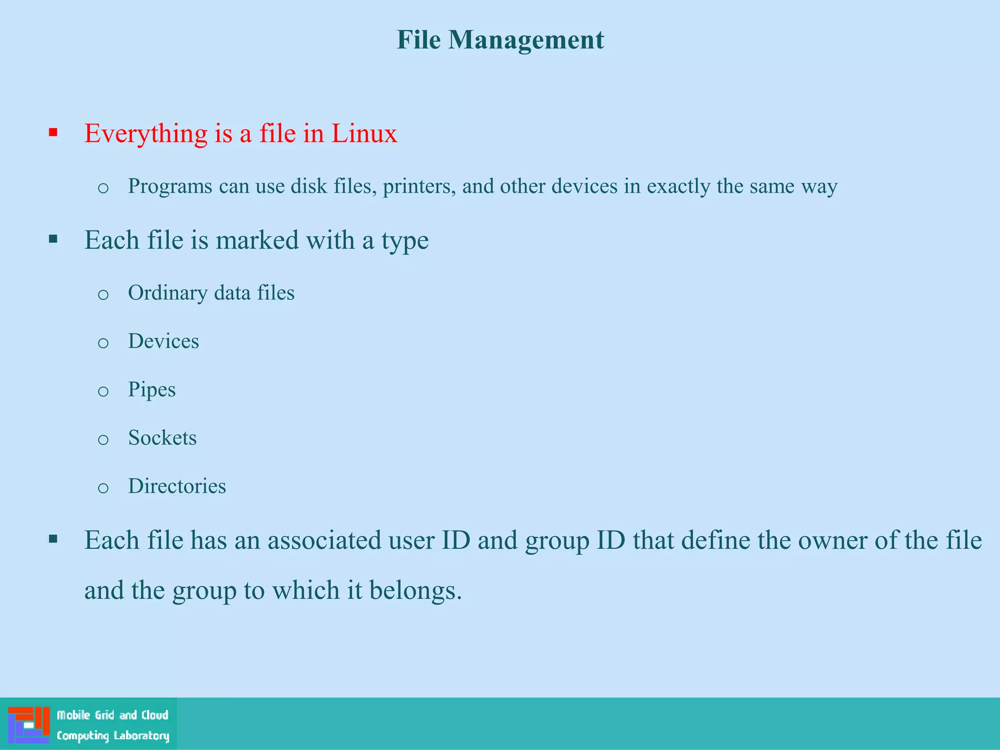 File Management
 Everything is a file in Linux
o Programs can use disk files, printers, and other devices in exactly the same way
 Each file is marked with a type
o Ordinary data files
o Devices
o Pipes
o Sockets
o Directories
 Each file has an associated user ID and group ID that define the owner of the file
and the group to which it belongs.
 