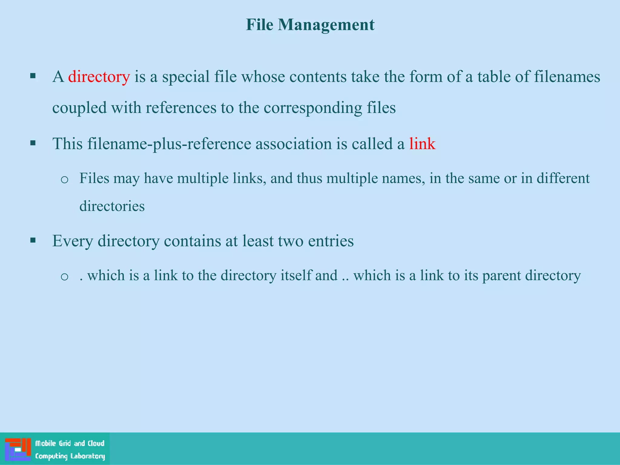 File Management
 A directory is a special file whose contents take the form of a table of filenames
coupled with references to the corresponding files
 This filename-plus-reference association is called a link
o Files may have multiple links, and thus multiple names, in the same or in different
directories
 Every directory contains at least two entries
o . which is a link to the directory itself and .. which is a link to its parent directory
 