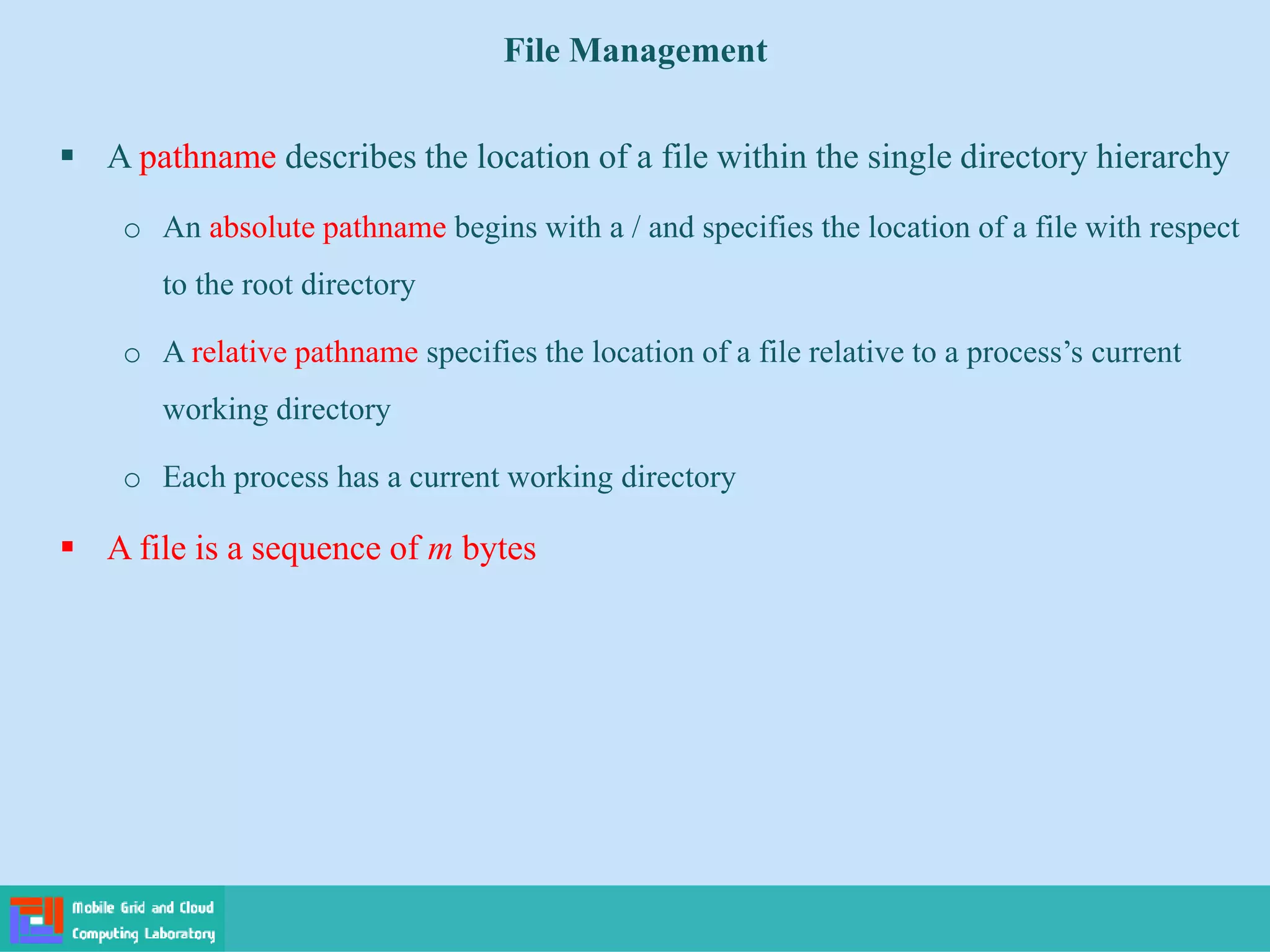 File Management
 A pathname describes the location of a file within the single directory hierarchy
o An absolute pathname begins with a / and specifies the location of a file with respect
to the root directory
o A relative pathname specifies the location of a file relative to a process’s current
working directory
o Each process has a current working directory
 A file is a sequence of m bytes
 